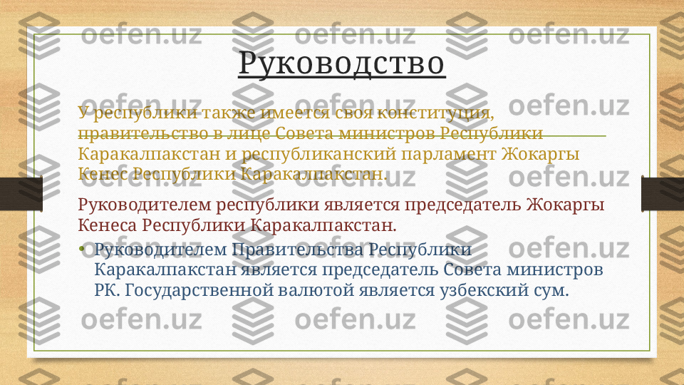 Руководство
У республики также имеется своя конституция, 
правительство в лице Совета министров Республики 
Каракалпакстан и республиканский парламент Жокаргы 
Кенес Республики Каракалпакстан.
Руководителем республики является председатель Жокаргы 
Кенеса Республики Каракалпакстан.
• Руководителем Правительства Республики 
Каракалпакстан является председатель Совета министров 
РК. Государственной валютой является узбекский сум. 