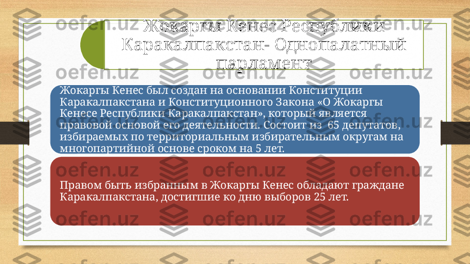 Жокаргы Кенес Республики 
Каракалпакстан -  Однопалатный 
парламент
Жокаргы Кенес был создан на основании Конституции 
Каракалпакстана и Конституционного Закона «О Жокаргы 
Кенесе Республики Каракалпакстан», который является 
правовой основой его деятельности. Состоит из  65 депутатов, 
избираемых по территориальным избирательным округам на 
многопартийной основе сроком на 5 лет. 
Правом быть избранным в Жокаргы Кенес обладают граждане 
Каракалпакстана, достигшие ко дню выборов 25 лет.  