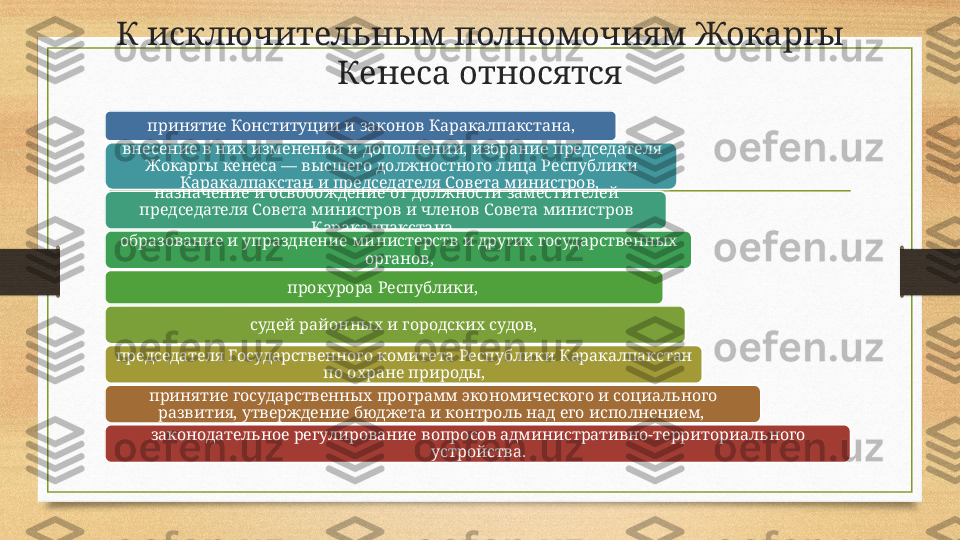 К исключительным полномочиям Жокаргы 
Кенеса относятся
принятие Конституции и законов Каракалпакстана,
внесение в них изменений и дополнений, избрание председателя 
Жокаргы кенеса — высшего должностного лица Республики 
Каракалпакстан и председателя Совета министров, 
назначение и освобождение от должности заместителей 
председателя Совета министров и членов Совета министров 
Каракалпакстана, 
образование и упразднение министерств и других государственных 
органов,
прокурора Республики, 
судей районных и городских судов, 
председателя Государственного комитета Республики Каракалпакстан 
по охране природы,
принятие государственных программ экономического и социального 
развития, утверждение бюджета и контроль над его исполнением, 
законодательное регулирование вопросов административно-территориального 
устройства. 