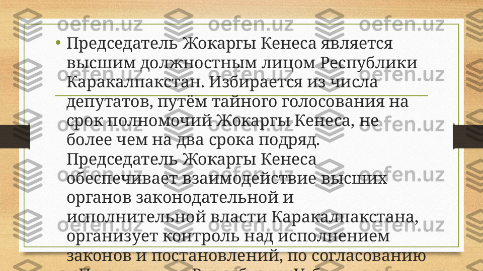 • Председатель Жокаргы Кенеса является 
высшим должностным лицом Республики 
Каракалпакстан. Избирается из числа 
депутатов, путём тайного голосования на 
срок полномочий Жокаргы Кенеса, не 
более чем на два срока подряд. 
Председатель Жокаргы Кенеса 
обеспечивает взаимодействие высших 
органов законодательной и 
исполнительной власти Каракалпакстана, 
организует контроль над исполнением 
законов и постановлений, по согласованию 
с Президентом Республики Узбекистан 
представляет Жокаргы Кенесу кандидатуру 
на должность Председателя Совета 
Министров, 