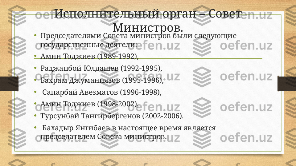 Исполнительный орган – Совет 
Министров.
•
Председателями Совета министров были следующие 
государственные деятели: 
•
Амин Тоджиев (1989-1992), 
•
Раджапбой Юлдашев (1992-1995), 
•
Бахрам Джуманиязов (1995-1996),
•
  Сапарбай Авезматов (1996-1998), 
•
Амин Тоджиев (1998-2002), 
•
Турсунбай Тангирбергенов (2002-2006).
•
  Бахадыр Янгибаев в настоящее время является 
председателем Совета министров.  