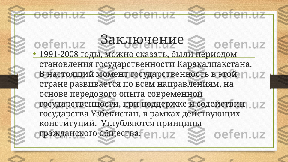 Заключение 
•
1991-2008 годы, можно сказать, были периодом 
становления государственности Каракалпакстана.  
В настоящий момент государственность в этой 
стране развивается по всем направлениям, на 
основе передового опыта современной 
государственности, при поддержке и содействии 
государства Узбекистан, в рамках действующих 
конституций.  Углубляются принципы 
гражданского общества. 