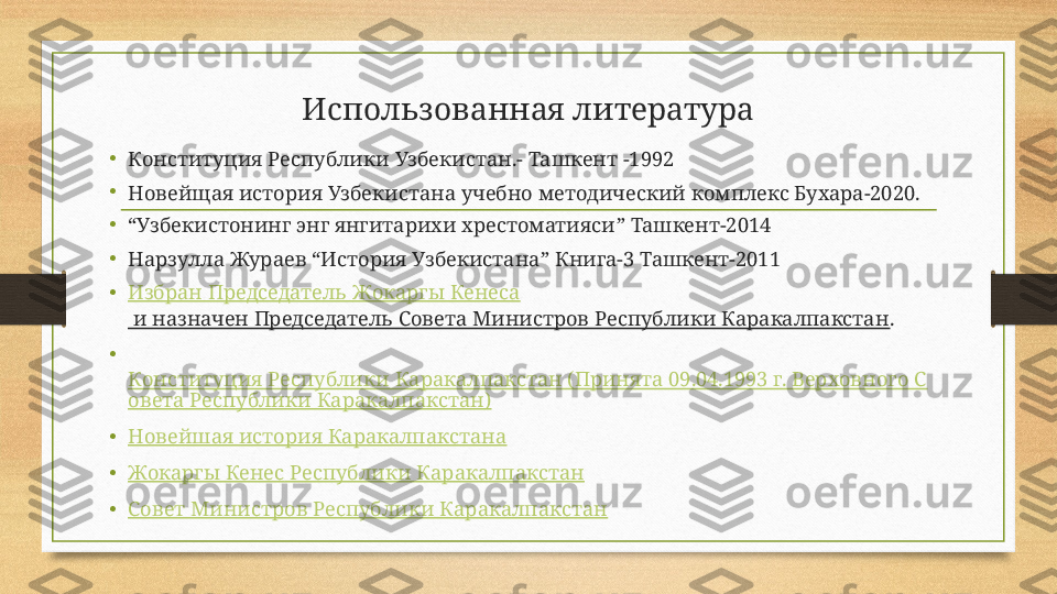 Использованная литература
• Конституция Республики Узбекистан.- Ташкент -1992
•
Новейщая история Узбекистана учебно методический комплекс Бухара-2020.
• “ Узбекистонинг энг янгитарихи хрестоматияси ”  Ташкент-2014
•
Нарзулла Жураев  “ История Узбекистана ”  Книга-3 Ташкент-2011
• Избран Председатель  Жокаргы   Кенеса
 и назначен Председатель Совета Министров Республики Каракалпакстан . 
•
 
Конституция Республики Каракалпакстан (Принята 09.04.1993 г. Верховного С
овета Республики Каракалпакстан)
• Новейшая история Каракалпакстана
• Жокаргы   Кенес  Республики Каракалпакстан
• Совет Министров Республики Каракалпакстан 