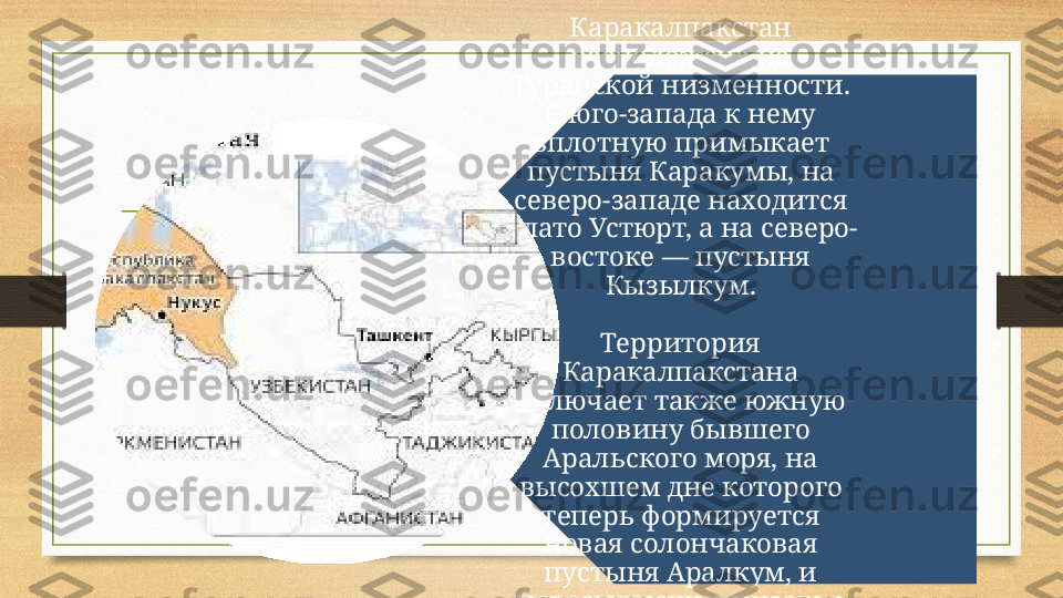 Каракалпакстан 
расположена на 
Туранской низменности. 
С юго-запада к нему 
вплотную примыкает 
пустыня Каракумы, на 
северо-западе находится 
плато Устюрт, а на северо-
востоке — пустыня 
Кызылкум.
Территория 
Каракалпакстана 
включает также южную 
половину бывшего 
Аральского моря, на 
высохшем дне которого 
теперь формируется 
новая солончаковая 
пустыня Аралкум, и 
пересыхающие низовья 
реки Амударьи. 