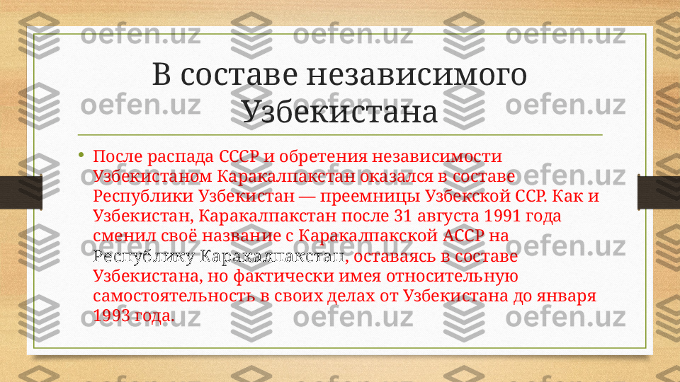 В составе независимого 
Узбекистана
•
После распада СССР и обретения независимости 
Узбекистаном Каракалпакстан оказался в составе 
Республики Узбекистан — преемницы Узбекской ССР. Как и 
Узбекистан, Каракалпакстан после 31 августа 1991 года 
сменил своё название с Каракалпакской АССР на 
Республику Каракалпакстан , оставаясь в составе 
Узбекистана, но фактически имея относительную 
самостоятельность в своих делах от Узбекистана до января 
1993 года.  