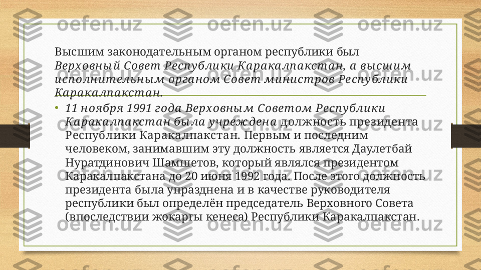 Высшим законодательным органом республики был 
Верх овн ы й  Совет  Респ у бли ки  Ка ра ка лп а кст а н , а  вы сш и м 
и сп олн и т ель ны м орга ном Совет  ми н и ст ров Респ у бли ки  
Ка ра ка лп а кст а н .
• 11 н оя бря  1991 года  Верх овн ы м Совет ом Респ у бли ки  
Ка ра ка лп а кст а н  бы ла  у чреж ден а   должность през идента 
Республики Каракалпакстан.  Первым и последним 
человеком, занимавшим эту должность является Даулетбай 
Нуратдинович Шамшетов, который являлся президентом 
Каракалпакстана до 20 июня 1992 года. После этого должность 
президента была упразднена и в качестве руководителя 
республики был определён председатель Верховного Совета 
(впоследствии жокаргы кенеса) Республики Каракалпакстан. 