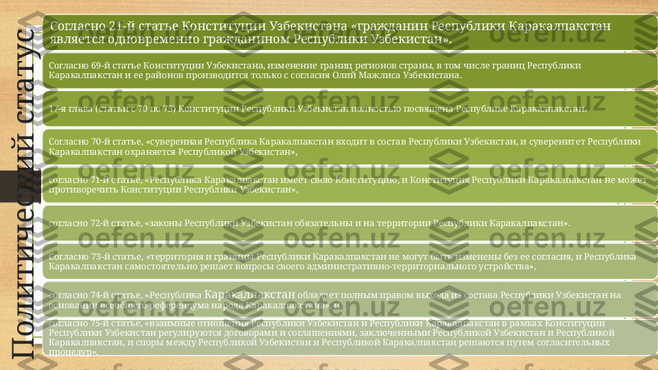 П
о
л
и
т
и
ч
е
с
к
и
й
 
с
т
а
т
у
сСогласно 21-й статье Конституции Узбекистана «гражданин Республики Каракалпакстан 
является одновременно гражданином Республики Узбекистан».
Согласно 69-й статье Конституции Узбекистана, изменение границ регионов страны, в том числе границ Республики 
Каракалпакстан и ее районов производится только с согласия Олий Мажлиса Узбекистана. 
17-я глава (статьи с 70 по 75) Конституции Республики Узбекистан полностью посвящена Республике Каракалпакстан.
Согласно 70-й статье, «суверенная Республика Каракалпакстан входит в состав Республики Узбекистан, и суверенитет Республики 
Каракалпакстан охраняется Республикой Узбекистан»,
согласно 71-й статье, «Республика Каракалпакстан имеет свою Конституцию, и Конституция Республики Каракалпакстан не может 
противоречить Конституции Республики Узбекистан», 
согласно 72-й статье, «законы Республики Узбекистан обязательны и на территории Республики Каракалпакстан». 
Согласно 73-й статье, «территория и границы Республики Каракалпакстан не могут быть изменены без ее согласия, и Республика 
Каракалпакстан самостоятельно решает вопросы своего административно-территориального устройства»,
согласно 74-й статье, «Республика  Каракалпакстан  обладает полным правом выхода из состава Республики Узбекистан на 
основании всеобщего референдума народа Каракалпакстана», и
согласно 75-й статье, «взаимные отношения Республики Узбекистан и Республики Каракалпакстан в рамках Конституции 
Республики Узбекистан регулируются договорами и соглашениями, заключенными Республикой Узбекистан и Республикой 
Каракалпакстан, и споры между Республикой Узбекистан и Республикой Каракалпакстан решаются путем согласительных 
процедур». 
