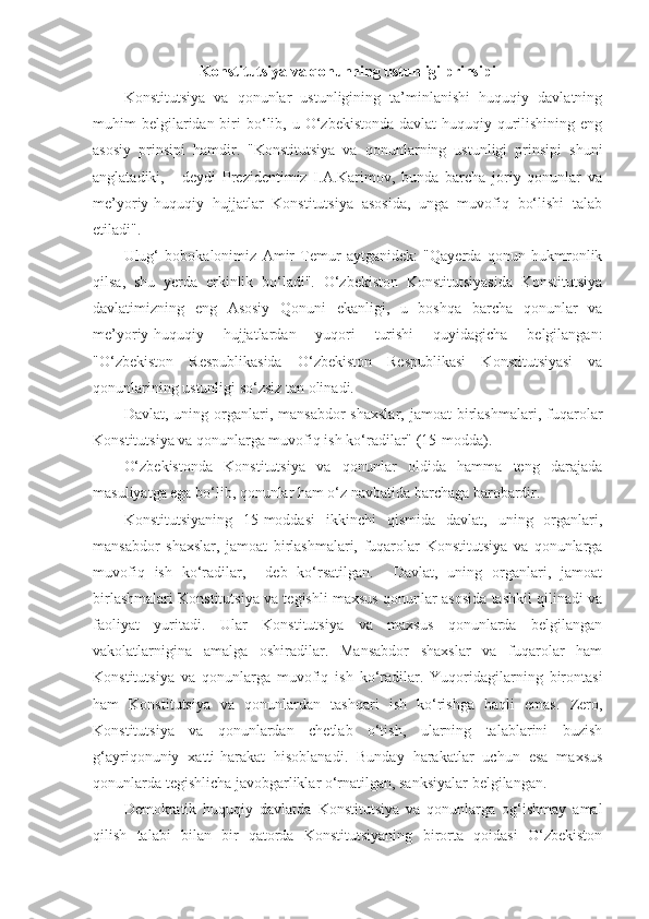 Konstitutsiya va qonunning ustunligi prinsipi
Konstitutsiya   va   qonunlar   ustunligining   ta’minlanishi   huquqiy   davlatning
muhim  belgilaridan biri  bo‘lib, u  O‘zbekistonda   davlat-huquqiy  qurilishining  eng
asosiy   prinsipi   hamdir.   "Konstitutsiya   va   qonunlarning   ustunligi   prinsipi   shuni
anglatadiki,   -   deydi   Prezidentimiz   I.A.Karimov,   bunda   barcha   joriy   qonunlar   va
me’yoriy-huquqiy   hujjatlar   Konstitutsiya   asosida,   unga   muvofiq   bo‘lishi   talab
etiladi".  
Ulug‘   bobokalonimiz   Amir   Temur   aytganidek:   "Qayerda   qonun   hukmronlik
qilsa,   shu   yerda   erkinlik   bo‘ladi".   O‘zbekiston   Konstitutsiyasida   Konstitutsiya
davlatimizning   eng   Asosiy   Qonuni   ekanligi,   u   boshqa   barcha   qonunlar   va
me’yoriy-huquqiy   hujjatlardan   yuqori   turishi   quyidagicha   belgilangan:
"O‘zbekiston   Respublikasida   O‘zbekiston   Respublikasi   Konstitutsiyasi   va
qonunlarining ustunligi so‘zsiz tan olinadi. 
Davlat,  uning  organlari,  mansabdor   shaxslar,  jamoat   birlashmalari,  fuqarolar
Konstitutsiya va qonunlarga muvofiq ish ko‘radilar" (15-modda). 
O‘zbekistonda   Konstitutsiya   va   qonunlar   oldida   hamma   teng   darajada
masuliyatga ega bo‘lib, qonunlar ham o‘z navbatida barchaga barobardir. 
Konstitutsiyaning   15-moddasi   ikkinchi   qismida   davlat,   uning   organlari,
mansabdor   shaxslar,   jamoat   birlashmalari,   fuqarolar   Konstitutsiya   va   qonunlarga
muvofiq   ish   ko‘radilar,     deb   ko‘rsatilgan.     Davlat,   uning   organlari,   jamoat
birlashmalari Konstitutsiya va tegishli maxsus qonunlar asosida tashkil qilinadi va
faoliyat   yuritadi.   Ular   Konstitutsiya   va   maxsus   qonunlarda   belgilangan
vakolatlarnigina   amalga   oshiradilar.   Mansabdor   shaxslar   va   fuqarolar   ham
Konstitutsiya   va   qonunlarga   muvofiq   ish   ko‘radilar.   Yuqoridagilarning   birontasi
ham   Konstitutsiya   va   qonunlardan   tashqari   ish   ko‘rishga   haqli   emas.   Zero,
Konstitutsiya   va   qonunlardan   chetlab   o‘tish,   ularning   talablarini   buzish
g‘ayriqonuniy   xatti-harakat   hisoblanadi.   Bunday   harakatlar   uchun   esa   maxsus
qonunlarda tegishlicha javobgarliklar o‘rnatilgan, sanksiyalar belgilangan. 
Demokratik   huquqiy   davlatda   Konstitutsiya   va   qonunlarga   og‘ishmay   amal
qilish   talabi   bilan   bir   qatorda   Konstitutsiyaning   birorta   qoidasi   O‘zbekiston 