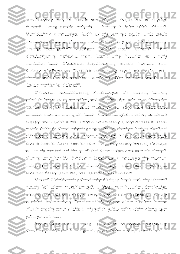 konstitutsiyaviy   me’yorlar   asosida   yaratiladi,   uni   rivojlantiradi   va   ro‘yobga
chiqaradi.   Uning   asosida   me’yoriy   –   huquqiy   hujjatlar   ishlab   chiqiladi.
Mamlakatimiz   Konstitutsiyasi   kuchli   axloqiy   zaminga   egadir.   Unda   avvalo
insonparvarlik,   adolat   g‘oyalari   mustahkamlab   qo‘yilgan.   Konstitutsiyaning
“insonga   qaratilganligi”   xususiyatini   alohida   ajratib   ko‘rsatish   lozim.
Konstitutsiyaning   markazida   inson,   fuqaro,   uning   huquqlari   va   qonuniy
manfaatlari   turadi.   O‘zbekiston   Respublikasining   Birinchi   Prezidenti   Islom
Karimov   ta’kidlaganidek:   “Endilikda   inson,   uning   hayoti,   erki,   sha’ni,   qadr-
qimmati   va   boshqa   ajralmas   huquq   xamda   erkinliklari   muqaddas   sanalib,   ular
davlat tomonidan kafolatlanadi”.  
O‘zbekiston   Respublikasining   Konstitutsiyasi   o‘z   maqomi,   tuzilishi,
yo‘nalishi   hamda   asosiy   tamoyillari,   yaxlit   mundarijasiga,   ya’ni   muqaddimasidan
boshlab   so‘nggi   moddasiga   qadar   mustaqillik   va   istiqlol   ruxi,   demokratik
tamaddun   mazmuni   bilan   ajralib   turadi.   Shu   o‘rinda   aytish   o‘rinliki,   demokratik
huquqiy   davlat   qurish   xamda   jamiyatni   umuminsoniy   qadriyatlar   asosida   tashkil
etishda   shubhasiz   Konstitutsiyaning   tutgan   o‘rni   va   ahamiyati   beqiyos   ekanligini
e’tibordan   qoldirmaslik   zarur.   Mazmun   mohiyati   bilan   huquqiy   demokratik
davlatda hech bir  fuqaro, hech  bir  odam  o‘z ijtimoiy-shaxsiy  hayotini, o‘z huquq
va   qonuniy   manfaatlarini   himoya   qilishni   Konstitutsiyasiz   tasavvur   qila   olmaydi.
Shuning   uchun   ham   biz   O‘zbekiston   Respublikasi   Konstitutsiyasining   mazmun-
mohiyatini   chuqur   bilishimiz,   oldimizda   turgan   muammolarni   yechishda
davlatning Asosiy qonunidan javob topishga intilishimiz lozim.  
Mustaqil O‘zbekistonning Konstitutsiyasi kelajagi buyuk davlatning ishonchli
huquqiy   kafolatlarini   mustahkamlaydi.   U   bizga   inson   huquqlari,   demokratiya,
erkinlik,   barqarorlik   va   taraqqiyot   tamoyillari   yig‘indisini   ifodalaydigan   huquqiy
va adolatli  davlat  qurish yo‘llarini  aniq ifoda etgan va xalq manfaatlarini  himoya
qiluvchi eng oliy qonun sifatida doimiy yo‘lchi yulduz bo‘lib xalqimiz borayotgan
yo‘lni yoritib boradi.  
Asosiy   Qonunimizning   oldingi   qonunlardan   va   boshqa   davlatlarning
Konstitutsiyalaridan ajralib turadigan o‘ziga xos jihatlari quyidagilardan iborat:   