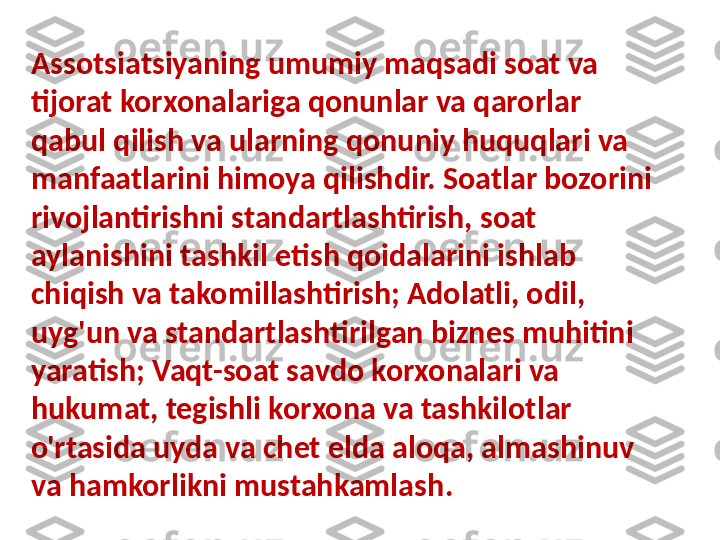 Assotsiatsiyaning umumiy maqsadi soat va 
tijorat korxonalariga qonunlar va qarorlar 
qabul qilish va ularning qonuniy huquqlari va 
manfaatlarini himoya qilishdir. Soatlar bozorini 
rivojlantirishni standartlashtirish, soat 
aylanishini tashkil etish qoidalarini ishlab 
chiqish va takomillashtirish; Adolatli, odil, 
uyg'un va standartlashtirilgan biznes muhitini 
yaratish; Vaqt-soat savdo korxonalari va 
hukumat, tegishli korxona va tashkilotlar 
o'rtasida uyda va chet elda aloqa, almashinuv 
va hamkorlikni mustahkamlash . 