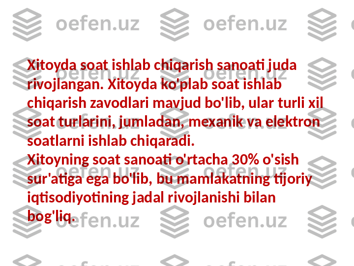 Xitoyda soat ishlab chiqarish sanoati juda 
rivojlangan. Xitoyda ko'plab soat ishlab 
chiqarish zavodlari mavjud bo'lib, ular turli xil 
soat turlarini, jumladan, mexanik va elektron 
soatlarni ishlab chiqaradi. 
Xitoyning soat sanoati o'rtacha 30% o'sish 
sur'atiga ega bo'lib, bu mamlakatning tijoriy 
iqtisodiyotining jadal rivojlanishi bilan 
bog'liq. 