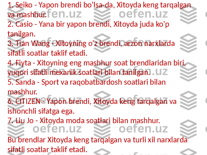 Xitoyda eng mashhur soat brendlari quyidagilar:
1. Seiko - Yapon brendi bo'lsa-da, Xitoyda keng tarqalgan 
va mashhur.
2. Casio - Yana bir yapon brendi, Xitoyda juda ko'p 
tanilgan.
3. Tian Wang - Xitoyning o'z brendi, arzon narxlarda 
sifatli soatlar taklif etadi.
4. Fiyta - Xitoyning eng mashhur soat brendlaridan biri, 
yuqori sifatli mexanik soatlari bilan tanilgan.
5. Sanda - Sport va raqobatbardosh soatlari bilan 
mashhur.
6. CITIZEN - Yapon brendi, Xitoyda keng tarqalgan va 
ishonchli sifatga ega.
7. Liu Jo - Xitoyda moda soatlari bilan mashhur.
Bu brendlar Xitoyda keng tarqalgan va turli xil narxlarda 
sifatli soatlar taklif etadi.  