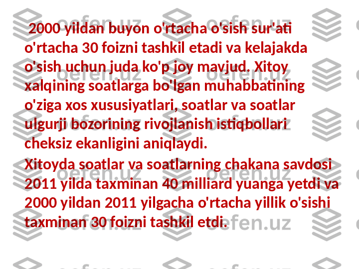 Xitoyda soatlar va soatlarning chakana savdosi 
2011 yilda taxminan 40 milliard yuanga yetdi va 
2000 yildan 2011 yilgacha o'rtacha yillik o'sishi 
taxminan 30 foizni tashkil etdi.  2000 yildan buyon o'rtacha o'sish sur'ati 
o'rtacha 30 foizni tashkil etadi va kelajakda 
o'sish uchun juda ko'p joy mavjud. Xitoy 
xalqining soatlarga bo'lgan muhabbatining 
o'ziga xos xususiyatlari, soatlar va soatlar 
ulgurji bozorining rivojlanish istiqbollari 
cheksiz ekanligini aniqlaydi. 