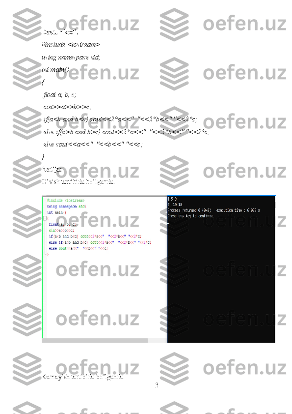 Dastur kodi.
#include <iostream>
using namespace std;
int main()
{
 float a, b, c;
 cin>>a>>b>>c;
 if(a<b and b<c) cout<<2*a<<"  "<<2*b<<" "<<2*c;
 else if(a>b and b>c) cout<<2*a<<"  "<<2*b<<" "<<2*c;
 else cout<<a<<"  "<<b<<" "<<c;
}
Natija:
O’sish tartibida bo’lganda.
Kamayish tartibida bo’lganda.
3 