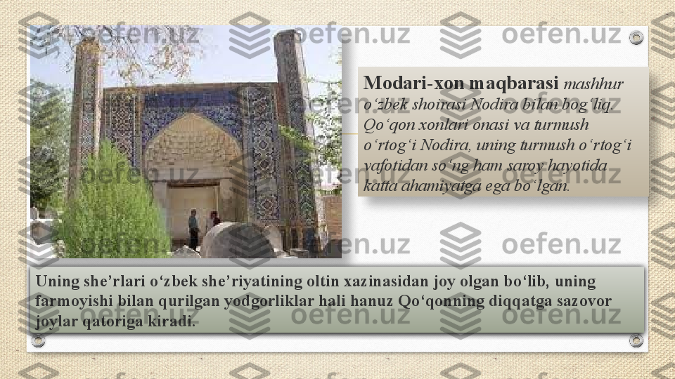 Uning she’rlari	 o‘zbek	 she’riyatining	 oltin	 xazinasidan	 joy	 olgan	 bo‘lib,	 uning	 
farmoyishi	
 bilan	 qurilgan	 yodgorliklar	 hali	 hanuz	 Qo‘qonning	 diqqatga	 sazovor	 
joylar	
 qatoriga	 kiradi. Modari-xon	
 maqbarasi   mashhur 
o‘zbek shoirasi Nodira bilan bog‘liq. 
Qo‘qon xonlari onasi va turmush 
o‘rtog‘i Nodira, uning turmush o‘rtog‘i 
vafotidan so‘ng ham saroy hayotida 
katta ahamiyatga ega bo‘lgan.    