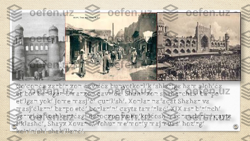 Qo’qonda x ar bir  x on davr ida bunyot kor lik ishlar iga ham alohida 
et ibor  ber ilgan Umar x on davr ida    Shahr ix on shahar chasi bar po 
et ilgan yoki Jome masjidi qur ilishi. X onlar  nafaqat  Shahar  va 
masjidlarni bar po et di bor lar ini qayt a t amir ladi X IX  asr  bir inchi 
yar mida Toshkent dagi Baroqx on va Ko’koldosh madrasalar ini qayt a 
t iklashdi, Shayx  X ovandi Tohur  me’mor iy majmuasi hozir gi 
ko’r inishi shakillandi.     