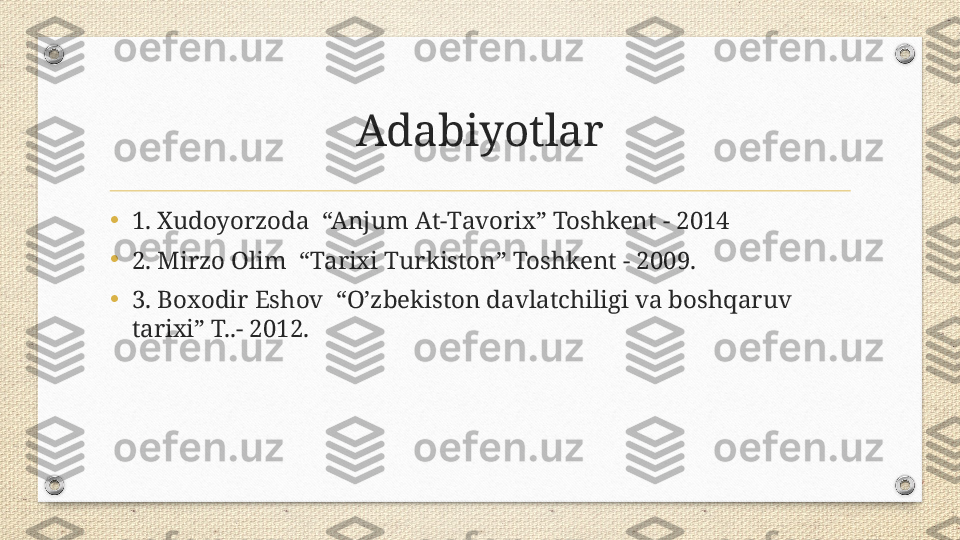 Adabiyotlar
•
1. Xudoyorzoda  “Anjum At-Tavorix” Toshkent - 2014
•
2. Mirzo Olim  “Tarixi Turkiston” Toshkent - 2009.
•
3. Boxodir Eshov  “O’zbekiston davlatchiligi va boshqaruv 
tarixi” T..- 2012. 