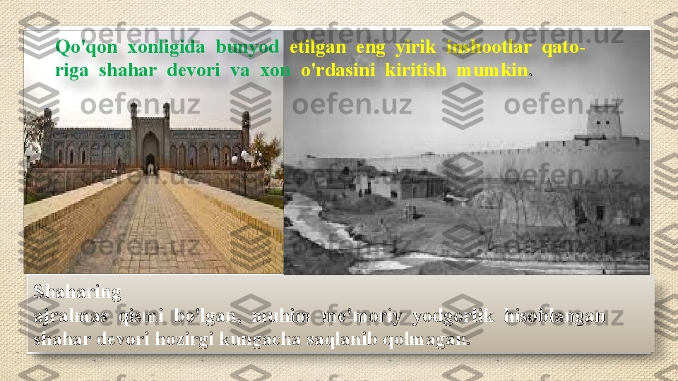 Shaharing 
ajralmas  qismi  bo'lgan,  muhim  me'moriy  yodgorlik  hisoblangan 
shahar devori hozirgi kungacha saqlanib qolmagan. Qo'qon  xonligida  bunyod   etilgan  eng  yirik  inshootlar  qato- 
riga  shahar  devori  va  xon   o'rdasini  kiritish  mumkin .    