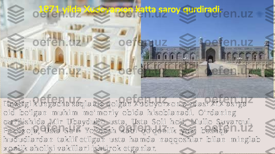 Hozir gi k ungacha saqlanib qolgan X udoyorx on o' r dasi X IX  asr ga 
oid  bo' lgan  muhim  me' mor iy  obida  hisoblanadi.  O' r daning 
qurilishida  Mir  Ubaydullo  ust a,  Ust a  Soli  hoji,  Mullo  Suyar qul, 
Fozilx oja,  Ust a  So' fi   Yo' ldosh  k abi  qo'qonlik  yok i  boshqa 
hududlar dan  t ak lif et ilgan  ust a  hamda  naqqoshlar   bilan  minglab 
x onlik aholisi vakillari isht irok  et ganlar. 1871 yilda Xudoyarxon katta saroy qurdiradi.  