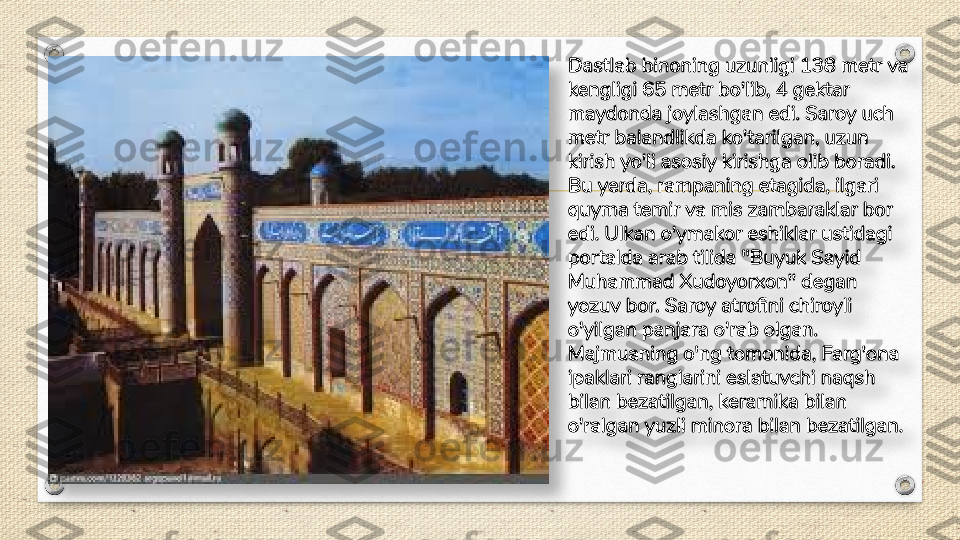 Dastlab binoning uzunligi 138 metr va 
kengligi 65 metr bo'lib, 4 gektar 
maydonda joylashgan edi. Saroy uch 
metr balandlikda ko'tarilgan, uzun 
kirish yo'li asosiy kirishga olib boradi. 
Bu yerda, rampaning etagida, ilgari 
quyma temir va mis zambaraklar bor 
edi. Ulkan o'ymakor eshiklar ustidagi 
portalda arab tilida "Buyuk Sayid 
Muhammad Xudoyorxon" degan 
yozuv bor. Saroy atrofini chiroyli 
o'yilgan panjara o'rab olgan. 
Majmuaning o'ng tomonida, Farg'ona 
ipaklari ranglarini eslatuvchi naqsh 
bilan bezatilgan, keramika bilan 
o'ralgan yuzli minora bilan bezatilgan.   