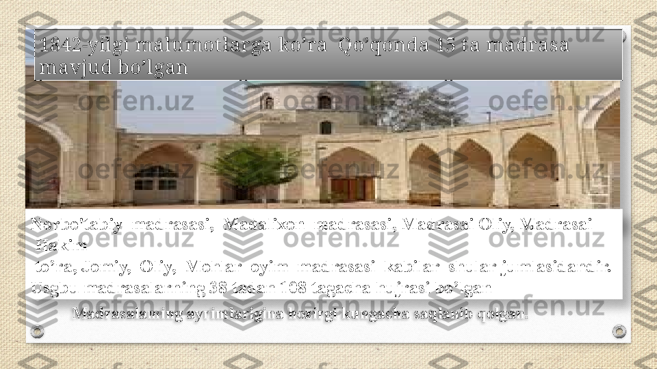 1842-yilgi malumot larga ko’ra  Qo’qonda 15 t a madrasa 
mavjud bo’lgan
Norbo'tabiy  madrasasi,  Madalixon  madrasasi, Madrasai Oliy, Madrasai  
 Hakim	
  
 to’ra, Jomiy,  Oliy,  Mohlar  oyim  madrasasi  kabilar  shular jumlasidandir.	
 
Usgbu	
 madrasalarning	 38	 tadan	 108	 tagacha	 hujrasi	 bo’lgan
Madrasalaming ayrimlarigina hozirgi kungacha saqlanib qolgan.    