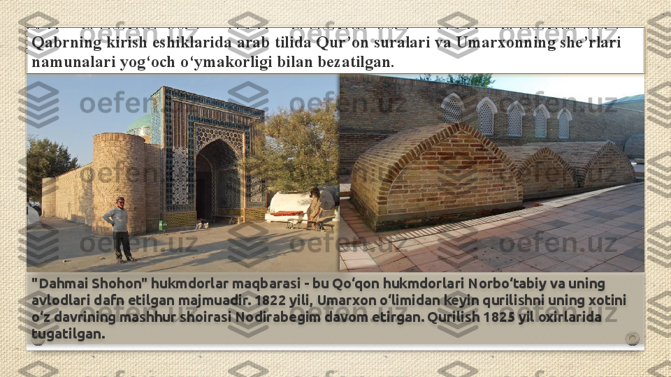 "Dahmai Shohon" hukmdorlar maqbarasi - bu Qo‘qon hukmdorlari Norbo‘tabiy va uning 
avlodlari dafn etilgan majmuadir. 1822 yili, Umarxon o‘limidan keyin qurilishni uning xotini 
o‘z davrining mashhur shoirasi Nodirabegim davom etirgan. Qurilish 1825 yil oxirlarida 
tugatilgan.Qabrning kirish	 eshiklarida	 arab	 tilida	 Qur’on	 suralari	 va	 Umarxonning	 she’rlari	 
namunalari	
 yog‘och	 o‘ymakorligi	 bilan	 bezatilgan.     