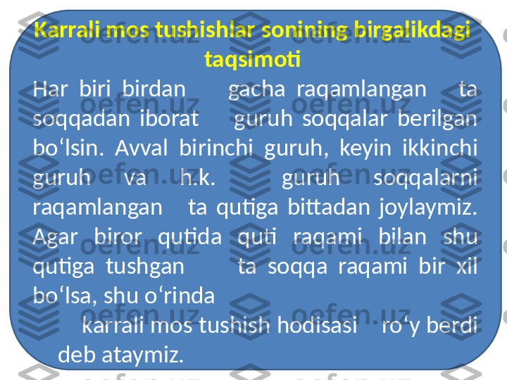 Karrali mos tushishlar sonining birgalikdagi  
taqsimoti 
Har  biri  birdan        gacha  raqamlangan      ta 
soqqadan  iborat        guruh  soqqalar  berilgan 
bo‘lsin.  Avval  birinchi  guruh,  keyin  ikkinchi 
guruh  va  h.k.    guruh  soqqalarni 
raqamlangan      ta  qutiga  bittadan  joylaymiz. 
Agar  biror  qutida  quti  raqami  bilan  shu 
qutiga  tushgan          ta  soqqa  raqami  bir  xil 
bo‘lsa, shu o‘rinda 
     karrali mos tushish hodisasi    ro‘y berdi 
deb ataymiz. 