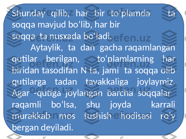 Shunday  qilib,  har  bir  to‘plamda      ta 
soqqa mavjud bo‘lib, har bir  
soqqa  ta nusxada bo‘ladi.
Aytaylik,  ta  dan  gacha raqamlangan 
qutilar  berilgan,    to‘plamlarning  har 
biridan  tasodifan  N  ta,  jami    ta  soqqa  olib 
qutilarga  tadan  tavakkaliga  joylaymiz. 
Agar  -qutiga  joylangan  barcha  soqqalar   
raqamli  bo‘lsa,  shu  joyda    karrali 
murakkab  mos  tushish  hodisasi  ro‘y 
bergan deyiladi. 