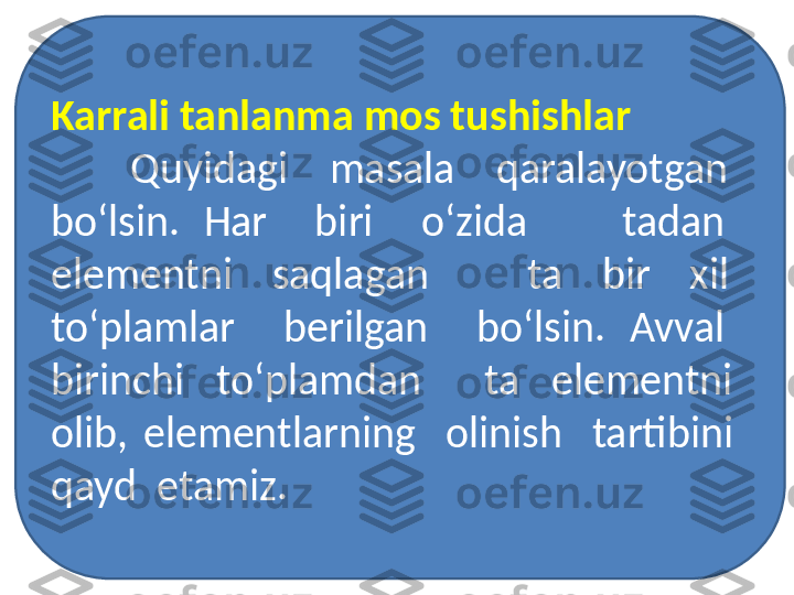 Karrali tanlanma mos tushishlar
Quyidagi    masala    qaralayotgan   
bo‘lsin.  Har    biri    o‘zida        tadan   
elementni    saqlagan          ta    bir    xil   
to‘plamlar    berilgan    bo‘lsin.  Avval   
birinchi    to‘plamdan        ta    elementni   
olib,  elementlarning    olinish    tartibini   
qayd  etamiz.  