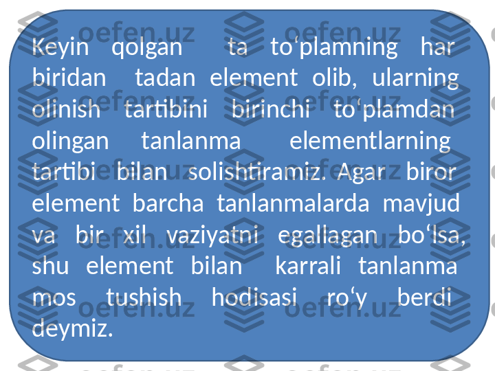 Keyin    qolgan        ta    to‘plamning    har   
biridan    tadan  element  olib,  ularning  
olinish    tartibini    birinchi    to‘plamdan   
olingan    tanlanma      elementlarning   
tartibi    bilan    solishtiramiz.  Agar    biror   
element  barcha  tanlanmalarda  mavjud  
va    bir    xil    vaziyatni    egallagan    bo‘lsa, 
shu    element    bilan        karrali    tanlanma   
mos    tushish    hodisasi    ro‘y    berdi   
deymiz. 