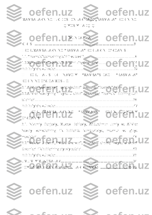 XAMSALARNING ILK DOSTONLARIDAGI ,,BASMALA”  BOBINING
QIYOSIY TADQIQI
MUNDARIJA
KIRISH………………………………………………………...………………3
I BOB.  XAMSALARNING “BASMALA” BOBLARINI O‘RGANISH
1.1. “Basmala”atamasining ta’rifi va tavsifi…………………………..………...8
1.2.Xamsalarning “basmala”boblarini o‘rganish tarixi………………..….……16
Bob bo‘yicha xulosalar……………………………………………………....…29
II   BOB.   ALISHER   NAVOIY   “XAMSA”SIDAGI   “BASMALA”
BOBINING O‘ZIGA XOSLIGI
2.1.Alisher Navoiyning “Hayrat ul-abror” dostonida  “basmala” bobi….….…30
2.2.Alisher Navoiyning “Hayrat ul-abror” dostonidagi  “basmala” bobining turli
talqinlari……………………………………………………………….……….38
Bob bo‘yicha xulosalar……………………………………………………..…..47
III   BOB.   XAMSALARNING   “BASMALA”   BOBINI   QIYOSIY
O‘RGANISH
3.1.   Nizomiy   Ganjaviy,   Xusrav   Dehlaviy,   Abdurahmon   Jomiy   va   Alisher
Navoiy   xamsalarining   ilk   boblarida   kompozitsiya,   mazmun   va   g‘oya
masalalari……………………………………………………………………....48
3.2.”Maxzan   ul-asror”,   “Matla   ul-anvor”,   “Tuhfat   ul-ahror”,   “Hayrat   ul-abror”
dostonlari  ilk boblarining qiyosiy tadqiqi………………………………..........62
Bob bo‘yicha xulosalar…………………………………………………..…….73
UMUMIY XULOSALAR………………………………………………….....74
FOYDALANILGAN ADABIYOTLAR RO ‘YXATI...............................75-78
1 