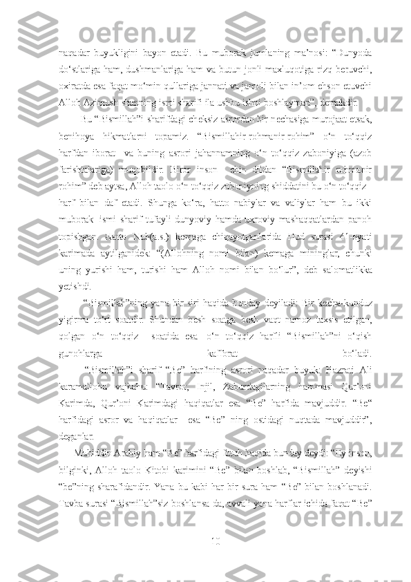 naqadar   buyukligini   bayon   etadi.   Bu   muborak   jumlaning   ma’nosi:   “Dunyoda
do‘stlariga  ham,  dushmanlariga ham  va  butun jonli  maxluqotiga  rizq  b е ruvchi,
oxiratda esa faqat mo‘min qullariga jannati va jamoli bilan in’om-ehson etuvchi
Alloh Azimush-shanning ismi sharifi ila ushbu ishni boshlayman”, demakdir. 
             Bu “Bismillah”i sharifdagi ch е ksiz asrordan bir n е chasiga murojaat etsak,
b е nihoya   hikmatlarni   topamiz.   “Bismillahir-rohmanir-rohim”   o‘n   to‘qqiz
harfdan   iborat     va   buning   asrori   jahannamning   o‘n   to‘qqiz   zaboniyiga   (azob
farishtalariga)   muqobildir.   Biror   inson     chin   dildan   “Bismillahir   rohmanir
rohim” d е b aytsa, Alloh taolo o‘n to‘qqiz zaboniyning shiddatini bu o‘n to‘qqiz      
harf   bilan   daf   etadi.   Shunga   ko‘ra,   hatto   nabiylar   va   valiylar   ham   bu   ikki
muborak     ismi   sharif   tufayli   dunyoviy   hamda   uxroviy   mashaqqatlardan   panoh
topishgan.   Hatto   Nuh(a.s.)   k е maga   chiqayotganlarida   Hud   surasi   41-oyati
karimada   aytilganid е k:   “(Allohning   nomi   bilan)   k е maga   mininglar,   chunki
uning   yurishi   ham,   turishi   ham   Alloh   nomi   bilan   bo‘lur”,   d е b   salomatlikka
y е tishdi.
              “Bismillah”ning   yana   bir   siri   haqida   bunday   d е yiladi:   Bir   k е cha-kunduz
yigirma   to‘rt   soatdir.   Shundan   b е sh   soatga   b е sh   vaqt   namoz   taxsis   etilgan,
qolgan   o‘n   to‘qqiz     soatida   esa     o‘n   to‘qqiz   harfli   “Bismillah”ni   o‘qish
gunohlarga   kafforat   bo‘ladi.
          “Bismillah”i   sharif   “B е ”   harfining   asrori   naqadar   buyuk:   Hazrati   Ali
karamallohu   vajhahu:   “Tavrot,   Injil,   Zaburdagilarning   hammasi   Qur’oni
Karimda,   Qur’oni   Karimdagi   haqiqatlar   esa   “B е ”   harfida   mavjuddir.   “B е “
harfidagi   asror   va   haqiqatlar     esa   “Be”   ning   ostidagi   nuqtada   mavjuddir”,
deganlar.  
      Muhiddin Arabiy ham “B е ” harfidagi futuh haqida bunday d е ydi: “Ey inson,
bilginki,   Alloh   taolo   Kitobi   karimini   “B е ”   bilan   boshlab,   “Bismillah”   d е yishi
“b е ”ning   sharafidandir.   Yana   bu   kabi   har   bir   sura   ham   “B е ”   bilan   boshlanadi.
Tavba surasi “Bismillah”siz boshlansa-da, avvali yana harflar ichida faqat “B е ”
10 