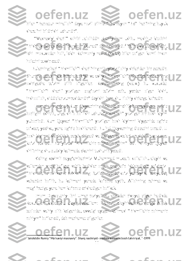 bilan “Baroatun minalloh” d е ya nozil qilindi.” Bu bayon “B е ”     harfining buyuk
sharafini bildirishi uchundir”.
        “Masnaviyi   sharif”   sohibi   Jaloliddin   Rumiy   ham   ushbu   mashhur   kitobini
“Bishnav az nay chun hikoyat m е kunad” d е b boshlaydi. 7
 Ya’ni, vujudi nay kabi,
ichi     mosuvodan  holi,  l е kin  Rahmoniy  navha  (nafas)  bilan  to‘lgan   komil  inson
holatini tasvir etadi.
     Bularning bari “Bismillah”i sharifning nihoyasiz ilohiy sirlaridan bir qatradir.
Shuning uchun ham barcha anbiyo va avliyo “Bismillah”i  sharifga   umrlarining
oxirigacha   ta’zim   qilib   o‘tganlar.   Rasulullohning   (s.a.v.)   bu   xususda:
“Bismillah”i   sharif   yozilgan   qog ‘ ozni   ta’zim   etib,   y е rdan   olgan   kishi,
inshoolloh, siddiqlar zumrasidandir” d е yishi  ham shu    ilohiy sirlarga ko‘radir.
         Hazrati  Umar  (r.a.)  Rum  Qaysarining boshida  tinchlik b е rmaydigan  og ‘ riq
borligini eshitib, unga shifo bo‘lishi uchun “Bismillah” yozilgan bir bosh kiyim
yuboribdi.   Rum   Qaysari   “Bismillah”   yozilgan   bosh   kiyimni   kiyganida   og ‘ riq
to‘xtar, y е chsa, yana og ‘ riq boshlanardi. Bu hol Qaysarning diqqatini tortadi. U
bosh kiyimni sinchiklab qarab chiqadi va tikilgan paxtalari orasida bir yozuvga
ko‘zi   tushadi.   Bu   yozuv   “Bismillahir-rohmanir-rohim”   edi.   Nihoyat   Qaysar
shifoning shu qudsiy kalimada ekanini tushunib yetadi. 
          Keling   sevimli   payg‘ambarimiz   Muhammad   mustafo   sollallohu   alayhi   va
sallamdan   voris   bo‘lgan   sahih   hadislar   orqali   eng   ko‘p   ishlatadigan   so‘zimiz-
”Bismillahir   rohmanir   rohim”   ning   fazilati   haqida   so‘z   yuritaylik.   Shoyadki,
xabardor   bo‘lib,   bu   kalimani   yanada   ko‘proq   aytib,   Allohning   rahmat   va
mag‘firatiga yana ham ko‘proq erishadigan bo‘lsak.
          Imom   Doroqutniy   Ibni   Umar   roziyallohu   anhudan   rivoyat   qilgan   hadisda
Rasululloh   sollallohu   alayhi   vasallam:   ”Jabroil   alayhissalom   menga   Alloh
taolodan   vahiy   olib   kelganida,   avvalgi   aytgan   kalimasi   “Bismillahir   rohmanir
rohiym” bo‘lar edi, deb marhamat qilganlar.
7
 Jaloliddin Rumiy “Ma’naviyi masnaviy”. Sharq nashriyot- matbaa konserni bosh tahri ri yat ,   T-1999.
11 