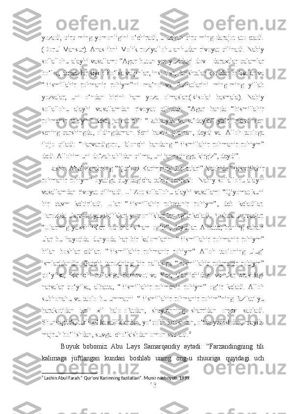 yozadi,   qirq   ming   yomonligini   o‘chiradi,   u   uchun   qirq   ming   darajot   ato   etadi.
(Dorul   Mansur).   Anas   ibni   Molik   roziyallohu   anhudan   rivoyat   qilinadi.   Nabiy
sollallohu   alayhi   vasallam:   ”Agar   butun   yer   yuzidagi   dov   -   daraxtlar   qalamlar
bo‘lsa, dengizlar siyoh bo‘lsa va jinlar, insonlar, farishtalar kotiblar bo‘lsalar va
“Bismillahir   rohmanir   rohiym”ni   ma’no   va   fazilatlarini   ming-ming   yillab
yozsalar,   uni   o‘ndan   birini   ham   yoza   olmaslar.(Risolai   basmala).   Nabiy
sollallohu   alayhi   vasallamdan   rivoyat   qilinadi:   “Agar   banda   “bismillahir
rohmanir   rohiym”   desa,   jannat   ahli   “Labbayka   va   sa’dayka”   ya’ni   mana   men
sening   qarshingda,   oldingdaman.   Seni   baxtli   qilaman,   deydi   va     Alloh   taologa
iltijo   qiladi:   “Parvardigoro,   falonchi   bandang   “Bismillahir   rohmanir   rohiym”
dedi. Allohim uni do‘zah ahlidan qilma, uni jannatingga kirgiz”, deydi”.
      Lashin Abul Farahning “Qur’oni Karimning fazilatlari” kitobida “ Bismillahir
rohmanir   rohiym”   oyatiga   quyidagicha   ta’rif   beriladi :     Nabiy   sollallohu   alayhi
vasallamdan rivoyat qilinadi. Ul Zot sollallohu alayhi vasallam: “Qiyomat kuni
bir   qavm   keltiriladi.   Ular   “Bismillahir   rohmanir   rohiym”,   deb   keladilar.
Tarozida ularning yaxshiliklari yomonliklaridan og‘ir keladi. Boshqa ummatlar:
“Ularning   yaxshiliklari   bunchalik   ham   og‘ir”,   deydilar.   Albatta,   buning   sababi
ular   bu   hayotida   dunyoda   har   bir   kalomlarini   “Bismillahir   rohmanir   rohiym”
bilan   boshlar   edilar.   ”Bismillahir   rohmanir   rohiym”   Alloh   taoloning   ulug‘
ismlaridandir.   Garchi   tarozining   bir   pallasiga   “Bismillahir   rohmanir   rohiym”
qo‘yilsa,   ikkinchi   pallasiga   Samovot   va   Yer,   ular   ichidagi   va   ular   orasidagi
narsalar   qo‘yilsa,   albatta,   “Bismillahir   rohmanir   rohiym”   og‘ir   keladi.   Alloh
subhonahu   va   taolo   bu   ummatni     “Bismillahir   rohmanir   rohim”ning   fazilati-yu
barakotidan   turli   xil   balo-ofatdan,   shaytonning   sharridan   omon   saqladi.
Shuningdek, turli xil kasalliklardan, yo‘qolib ketishdan, o‘tda yonishdan, mayib-
majruh bo‘lishdan, suvga    cho‘kishdan omon saqladi. 9
 
          Buyuk   bobomiz   Abu   Lays   Samarqandiy   aytadi:   “Farzandingning   tili
kalimaga   juftlangan   kundan   boshlab   uning   ong-u   shuuriga   quyidagi   uch
9
 Lashin Abul Farah.“ Qur’oni Karimning fazilatlari”. Munir nashriyoti, 1999.
13 