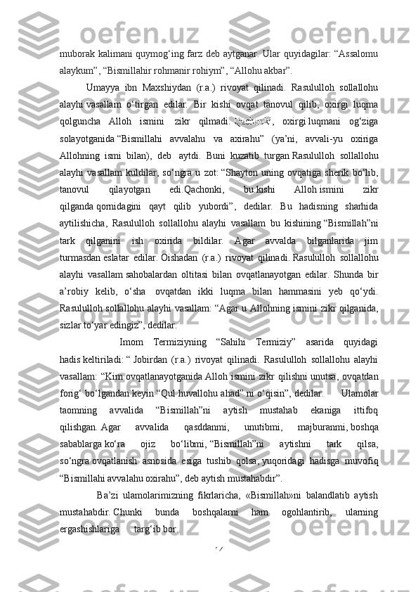 muborak kalimani quymog‘ing farz deb aytganar. Ular quyidagilar: “Assalomu
alaykum”, “Bismillahir rohmanir rohiym”, “Allohu akbar”.
          Umayya   ibn   Maxshiydan   (r.a.)   rivoyat   qilinadi.   Rasululloh   sollallohu
alayhi   vasallam   o‘tirgan   edilar.   Bir   kishi   ovqat   tanovul   qilib,   oxirgi   luqma
qolguncha   Alloh   ismini     zikr   qilmadi.   Qachonki ,   oxirgi   luqmani   og‘ziga
solayotganida   “Bismillahi   avvalahu   va   axirahu”   (ya’ni,   avvali-yu   oxiriga
Allohning   ismi   bilan),   deb     aytdi.   Buni   kuzatib   turgan   Rasululloh   sollallohu
alayhi   vasallam   kuldilar ,   so ‘ ngra   u   zot :   “ Shayton   uning   ovqatiga   sherik   bo ‘ lib ,
tanovul   qilayotgan   edi . Qachonki ,   bu . kishi   Alloh   ismini   zikr
qilganda   qornidagini   qayt   qilib   yubordi ”,   dedilar .   Bu   hadisning   sharhida
aytilishicha,   Rasululloh   sollallohu   alayhi   vasallam   bu   kishining   “Bismillah”ni
tark   qilganini   ish   oxirida   bildilar.   Agar   avvalda   bilganlarida   jim
turmasdan   eslatar   edilar.   Oishadan   (r.a.)   rivoyat   qilinadi.   Rasululloh   sollallohu
alayhi   vasallam   sahobalardan   oltitasi   bilan   ovqatlanayotgan   edilar.   Shunda   bir
a’robiy   kelib,   o‘sha     ovqatdan   ikki   luqma   bilan   hammasini   yeb   qo‘ydi.
Rasululloh sollallohu alayhi vasallam:   “Agar u Allohning ismini zikr qilganida,
sizlar   to‘yar edingiz”, dedilar.
            Imom   Termiziyning   “Sahihi   Termiziy”   asarida   quyidagi
hadis   keltiriladi:   “   Jobirdan   (r.a.)   rivoyat   qilinadi.   Rasululloh   sollallohu   alayhi
vasallam:   “Kim   ovqatlanayotganida   Alloh   ismini   zikr   qilishni   unutsa,   ovqatdan
forig‘ bo‘lgandan keyin   “Qul huvallohu ahad” ni o‘qisin”, dedilar.         Ulamolar
taomning   avvalida   “Bismillah”ni   aytish   mustahab   ekaniga   ittifoq
qilishgan.   Agar   avvalida   qasddanmi,   unutibmi,   majburanmi,   boshqa
sabablarga   ko‘ra   ojiz   bo‘libmi,   “Bismillah”ni   aytishni   tark   qilsa,
so‘ngra   ovqatlanish   asnosida   esiga   tushib   qolsa,   yuqoridagi   hadisga   muvofiq
“Bismillahi avvalahu oxirahu”, deb aytish mustahabdir”.
                Ba’zi   ulamolarimizning   fikrlaricha,   «Bismillah»ni   balandlatib   aytish
mustahabdir.   Chunki   bunda   boshqalarni   ham   ogohlantirib,   ularning
ergashishlariga targ‘ib   bor.  
14 