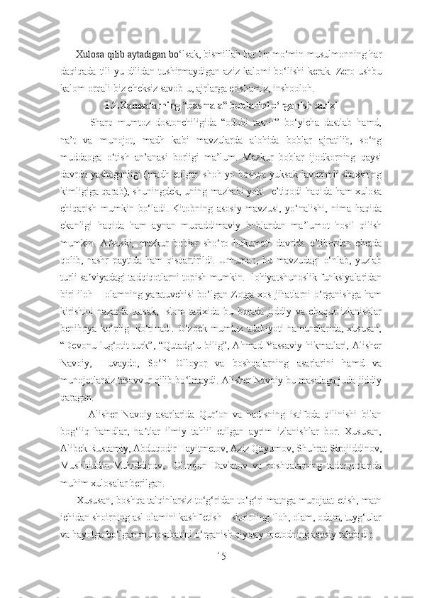        Xulosa qilib aytadigan bo‘ lsak, bismillah har bir mo‘min-musulmonning har
daqiqada tili-yu dilidan tushirmaydigan aziz  kalomi  bo‘lishi  kerak.  Zero ushbu
kalom orqali biz cheksiz savob-u, ajrlarga erishamiz, inshooloh.
1.2.Xamsalarning “basmala” boblarini  o‘rganish tarixi
            Sharq   mumtoz   dostonchiligida   “odobi   tasnif”   bo‘yicha   dastlab   hamd,
na’t   va   munojot,   madh   kabi   mavzularda   alohida   boblar   ajratilib,   so‘ng
muddaoga   o‘tish   an’anasi   borligi   ma’lum.   Mazkur   boblar   ijodkorning   qaysi
davrda yashaganligi (madh etilgan shoh yo boshqa yuksak lavozimli shaxsning
kimligiga qarab), shuningdek, uning mazhabi yoki   e’tiqodi haqida ham xulosa
chiqarish   mumkin   bo‘ladi.   Kitobning   asosiy   mavzusi,   yo‘nalishi,   nima   haqida
ekanligi   haqida   ham   aynan   muqaddimaviy   boblardan   ma’lumot   hosil   qilish
mumkin.   Afsuski,   mazkur   boblar   sho‘ro   hukumati   davrida   e’tibordan   chetda
qolib,   nashr   paytida   ham   qisqartirildi.   Umuman,   bu   mavzudagi   o‘nlab,   yuzlab
turli sa viyadagi tadqiqotlarni topish mumkin. Ilohiyatshunoslik funksiyalaridanʼ
biri  iloh – olamning yaratuvchisi  bo‘lgan Zotga xos jihatlarni o‘rganishga ham
kirishini   nazarda   tutsak,   Islom   tarixida   bu   borada   jiddiy   va   chuqur   izlanishlar
benihoya   ko‘pligi   ko‘rinadi.   O‘zbek   mumtoz   adabiyoti   namunalarida,   xususan,
“Devonu  lug‘otit  turk”,  “Qutadg‘u  bilig”,  Аhmad  Yassaviy  hikmatlari,  Аlisher
Navoiy,   Huvaydo,   So‘fi   Olloyor   va   boshqalarning   asarlarini   hamd   va
munojotlarsiz tasavvur qilib bo ‘lmaydi.  Аlisher Navoiy bu masalaga juda jiddiy
qaragan.
            Аlisher   Navoiy   asarlarida   Qur on   va   hadisning   istifoda   qilinishi   bilan	
ʼ
bog‘liq   hamdlar,   na tlar   ilmiy   tahlil   etilgan   ayrim   izlanishlar   bor.   Xususan,	
ʼ
Аlibek Rustamiy, Аbduqodir Hayitmetov, Аziz Qayumov, Shuhrat Sirojiddinov,
Muslihiddin   Muhiddinov,     Olimjon   Davlatov   va   boshqalarning   tadqiqotlarida
muhim xulosalar berilgan.
         Xususan, boshqa talqinlarsiz to‘g‘ridan to‘g‘ri matnga murojaat etish, matn
ichidan shoirning asl olamini kashf etish – shoirning Iloh, olam, odam, tuyg‘ular
va hayotga bo‘lgan munosabatini o‘rganish qiyosiy metodning asosiy talabidir. 
15 