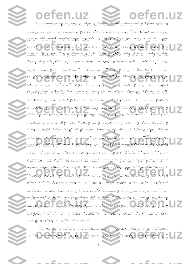           Y.E.Bertelsning   o‘zbek   xalqiga   sadoqati,   hurmat-ehtiromi   Alisher   Navoiy
ijodiga bo‘lgan munosabatida yaqqol o‘z ifodasini topadi. Y.E.Bertels dalillarga,
aynan   birlamchi   manbalarga   tayanib,   xolis   yondashuvni   mezon   qilib   olgan
sharqshunos   olim   hisoblanadi.   Bertels   kitoblarida   asosiy   e’tiborni   Navoiyga
qaratdi. Xususan, forsiyzabon buyuk ijodkorlar – Nizomiy, Attor, Jomiy haqida
fikr yuritganda, albatta, ularga hamqadam Navoiy ham turadi. Jumladan, “Fors-
tojik   adabiyoti   tarixidan”   kitobida   “Navoiyning   “Xamsa”si   bilan
shug‘ullanayotgan   odam   Nizomiyning   “Xamsa”sini   bilmasa,   qanday   ahvolga
tushib   qolgan   bo‘lardi”   deya   Nizomiyning   ham,   Navoiyning   ham   buyuk
shaxsiyatlar   sifatida   bir   qatorga   qo‘yish   mumkin   ekaniga   ishora   qiladi.
Bertelsning   bu   pozitsiyasi,   bir   tomondan,   forsiyzabon   shoirlarni   yuzaga
chiqarishnigina   emas,   balki   o‘shanday   buyuk   shoirlarning   qatorida   Navoiy
o‘zining   mustahkam   pozitsiyasiga   ega   ekanini     ko‘rsatib   turar   edi.   Bertels   bu
maqsadiga erishdi. Ayniqsa, Navoiy dunyoqarashining Nizomiy, Attor va Jomiy
dunyoqarashi   bilan   bog‘liqligi   ham   Bertelsning   chuqur   izlanganiga,   Sharq
falsafiy   tafakkurini   sabot   bilan   o‘rganganiga   dalildir.   Uning   “Tasavvuf   va
tasavvuf   adabiyoti”  nomli   kitobi   ana   shu   izlanishlar   mevasidir .   Bertels   Navoiy
ijodini   o‘rganishda   o‘zbek   navoiyshunoslari:   Oybek,   G‘afur   G‘ulom,   G‘ulom
Karimov Hodi  Zaripov, va boshqa qator  olimlarning unga bergan yordamlarini
mamnuniyat   bilan   tilga   oladi.   Y.E.Bertelsning   Navoiyga   bo‘lgan   muhabbati,
“Navoiy   va   Jomiy”   asarining   ommabop   mazmunda   va   shaklda   yoritilishiga
sabab   bo‘ldi.   Asardagi   bayon   usuli   va   voqealar   tasviri   xuddi   xalq   qissalarini
eslatadi. Bu usul Bertelsning Sharq va o‘zbek adabiyotining barcha janrlari bilan
mukammal va izchil tanishganidan dalolat beradi. “Navoiy va Jomiy” asarining
debochasida   birdaniga   Navoiy   ijodiga   o‘tib   ketmaydi,   balki   Navoiy   ijodini
rusiyzabon   aholi   ham,   o‘zbek   o‘quvchisi   ham   zerikmasdan   o‘qishi   uchun   esse
janriga xos bayon usulini olib kiradi. 
          Hirot   va   Samarqandga   oid   voqealarda   ham   Bertels   esse   janriga   oid   tasvir
usulini   davom   ettiradi.   Mana   shu   tasvir   usuli   bilan   Navoiyni   tushunishga   yo‘l
16 