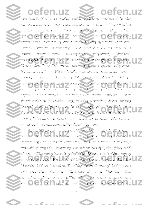 ocha   boradi.   Y.E.Bertels   mazkur   asarida   foydalangan   manbalarni   ko‘zdan
kechirsak, u, asosan, qo‘lyozma asarlarga tayanganini ko‘ramiz. U turkiy va fors
tilaridagi   oltmishga   yaqin   qo‘lyozma   manbaga   tayangani   ma’lum   bo‘ladi.
Qo‘lyozmalarning   aksariyati   O‘zbekiston   Fanlar   Akademiyasining
Sharqshunoslik instituti qo‘lyozmalar fondida saqlanayotgan manbalardir. Mana
ularning   ayrimlari:   “Xamsa”ning   O‘zFA   Sharqshunoslik   institutida   5018
invental   raqami   ostida   saqlanayotgan   “qo‘lyozmasi,   “Xamsatul-
mutaxayyirin”ning   2242   inventar   raqami   ostida   saqlanayotgan   qo‘lyozmasi,
“Chahor   devon”ning   677   inventar   raqami   ostida   saqlanayotgan   qo‘lyozmasi,
Mahbub ul-qulub”ning 1948 yili A.N.Kononov tayyorlab, chop ettirgan faksimil
nusxasi,   fransuz   olimi   Katrmerning   “Muhokamat   ul-lug‘atayn”ni   1841   yili
Parijda   tayyorlab   chop   ettirgan   nusxasi,   Nizomiy   Ganjaviyning   “Maqomot”
asari   qo‘lyozmasi   hamda   bu   asarning   Ye.E.   Bertelsning   o‘zi   qo‘lyozmadan
tarjima   qilib   chop   ettirgan   “Iqbolnoma”,   “Iskandarnoma”,   “Maxzan   ul-asror”
singari   asarlari   va   Nosiruddin   Tusiy,   Sakkokiy   devonining,   Xisrav   Dehlaviy
“Xamsa”sining   qo‘lyozmasi   va   ko‘plab   litografiyalar,   Yevropada   katta
sharqshunoslar   amalga   oshirgan   tanqidiy   matnlardir.   Mana   shu   manbalarning
o‘ziyoq   Y.E.Bertelsning   Navoiy   ijodini   tadqiq   etishga   katta   mas’uliyat   bilan
yondashganini va katta tayyorgarlik ko‘rganini dalillaydi.  
          Alisher Navoiyning ijodi bo‘yicha  Malikov Akrom  juda ko‘p ilmiy ishlarni
bajargan.    Malikov Akrom   Abduxamidovichning “Alisher Navoiy “Xamsa”sini
fenomenologik tadqiq etish muammolari (Hamd va munojot boblari misolida)”
mavzusidagi   magistrlik   dissertatsiyasi da   Alisher   Navoiy   ijodini   jiddiy   tahlil
etishga   intilib,   navoiyshunoslik   yo nalishida   faoliyat   olib   borishni   hayotiyʻ
prinsipiga aylantirgan .   Ishning birinchi  bobida dissertant  “Hayrat ul-abror”dagi
“Basmala”   bobi   va   “Farhod   va   Shirin”dagi   “Abvobil   maoniy”   bobini   o zaro	
ʻ
tizimli,   ketma-ket   joylashtirgan   holda   qiyosan   tahlil   qilgan.   “Basmala”   bobiga
ham   to‘xtalib   o‘tib,   basmalaning   “Xamsa”   mag‘zini   chaqishda   ochqich   kalit
sifatida xizmat qilishini qayd qilgan.   Ushbu magistrlik dissertatsiyasida Alisher
17 