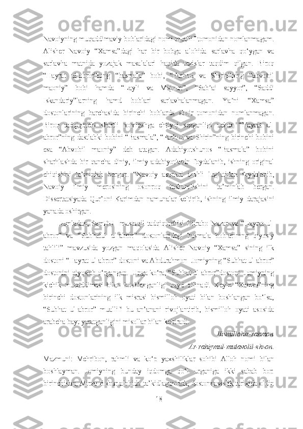 Navoiyning muqaddimaviy boblaridagi nomi muallif tomonidan nomlanmagam.
Аlisher   Navoiy   “Xamsa”dagi   har   bir   bobga   alohida   sarlavha   qo‘ygan   va
sarlavha   matnida   yozajak   masalalari   haqida   tezislar   taqdim   qilgan.   Biroq
“Hayrat   ul-abror”ning   “basmala”   bobi,   “Farhod   va   Shirin”ning   “abvobil
maoniy”   bobi   hamda   “Layli   va   Majnun”,   “Sab ai   sayyor”,   “Saddiʼ
Iskandariy”larning   hamd   boblari   sarlavhalanmagan.   Ya ni   “Xamsa”	
ʼ
dostonlarining   barchasida   birinchi   boblarda   shoir   tomonidan   nomlanmagan.
Biroq   tadqiqotchi   shartli   nomlashga   ehtiyoj   sezganligi   uchun   “Hayrat   ul-
abror”ning dastlabki  bobini “Basmala”,  “Farhod va Shirin”ning birinchi bobini
esa   “Аbvobil   maoniy”   deb   atagan.   Adabiyotshunos   “Basmala”   bobini
sharhlashda   bir   qancha   diniy,   ilmiy   adabiyotlardn   foydalanib,   ishning   original
chiqishini   ta’minlab   bergan.   “Navoiy   asarlari   izohli   lug ‘atidan   foydalanib,
Navoiy   ilmiy   merosining   osonroq   tushunilishini   ta’minlab   bergan.
Disse rtatsiyada   Qur’oni   Karimdan   namunalar   keltirib,   ishning   ilmiy   darajasini
yanada oshirgan.
            Jumladan,   SamDU     mustaqil   tadqiqotchi si   Dilrabo   Nazarova   “ Hayrat   ul-
abror ”   va   “Subhatul   ul-abror”   dostonlaridagi   basmala   boblarining   qiyosiy
tahlili”   mavzusida   yozgan   maqolasida   Alisher   Navoiy   “Xamsa”   sining   ilk
dostoni “Hayrat ul-abror” dostoni va Abdurahmon   Jomiyning   “Subhat ul-abror”
dostonini qiyoslab o‘rgangan.  Unga ko‘ra, “Subhat ul-abror”dostoni  Jomiyning
kichik   muqaddimasi   bilan   boshlanganligi   qayd   qilinadi.   Keyin   “Xamsa”ning
birinchi   dostonlarining   ilk   misrasi   bismilloh   oyati   bilan   boshlangan   bo‘lsa,
“Subhat   ul-abror”   muallifi   bu   an’anani   rivojlantirib,   bismilloh   oyati   asosida
arabcha bayt yaratganligini misollar bilan keltiradi.
                                  B ismillohir-rahmon
                                Ar-rahiymul-mutavolil-ehson .
Mazmuni:   Mehribon,   rahmli   va   ko‘p   yaxshiliklar   sohibi   Alloh   nomi   bilan
boshlayman.   Jomiyning   bunday   iqdomga   qo‘l   urganiga   ikki   sabab   bor:
birinchidan,   Mirzo Bobur   alohida ta’kidlaganidek, dostonnavislik tarixida oldin
18 