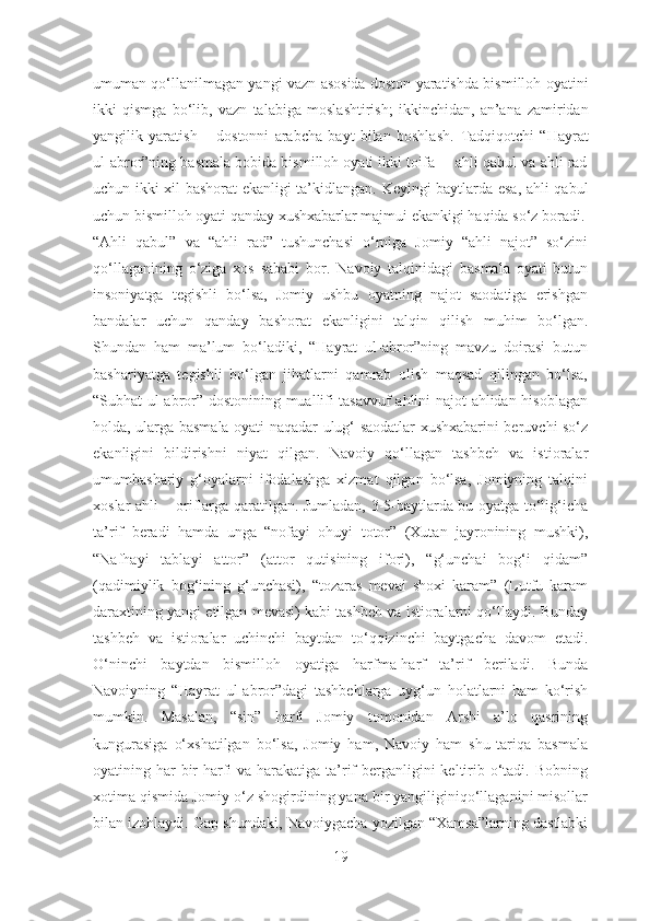 umuman qo‘llanilmagan yangi vazn asosida doston yaratishda bismilloh   oyatini
ikki   qismga   bo‘lib,   vazn   talabiga   moslashtirish;   ikkinchidan,   an’ana   zamiridan
yangilik   yaratish   –   dostonni   arabcha   bayt   bilan   boshlash.   Tadqiqotchi   “Hayrat
ul-abror”ning basmala bobida bismilloh oyati ikki toifa –  ahli qabul va ahli rad
uchun ikki xil bashorat ekanligi ta’kidlangan.   Keyingi baytlarda esa, ahli qabul
uchun bismilloh oyati qanday xushxabarlar majmui ekankigi haqida so‘z boradi.
“Ahli   qabul”   va   “ahli   rad”   tushunchasi   o‘rniga   Jomiy   “ahli   najot”   so‘zini
qo‘llaganining   o‘ziga   xos   sababi   bor.   Navoiy   talqinidagi   basmala   oyati   butun
insoniyatga   tegishli   bo‘lsa,   Jomiy   ushbu   oyatning   najot   saodatiga   erishgan
bandalar   uchun   qanday   bashorat   ekanligini   talqin   qilish   muhim   bo‘lgan.
Shundan   ham   ma’lum   bo‘ladiki,   “Hayrat   ul-abror”ning   mavzu   doirasi   butun
bashariyatga   tegishli   bo‘lgan   jihatlarni   qamrab   olish   maqsad   qilingan   bo‘lsa,
“Subhat ul-abror” dostonining muallifi tasavvuf ahlini najot ahlidan hisoblagan
holda, ularga basmala oyati naqadar ulug‘ saodatlar xushxabarini beruvchi so‘z
ekanligini   bildirishni   niyat   qilgan.   Navoiy   qo‘llagan   tashbeh   va   istioralar
umumbashariy   g‘oyalarni   ifodalashga   xizmat   qilgan   bo‘lsa,   Jomiyning   talqini
xoslar ahli – oriflarga qaratilgan. Jumladan, 3-5-baytlarda bu oyatga to‘lig‘icha
ta’rif   beradi   hamda   unga   “nofayi   ohuyi   totor”   (Xutan   jayronining   mushki),
“Nafhayi   tablayi   attor”   (attor   qutisining   ifori),   “g‘unchai   bog‘i   qidam”
(qadimiylik   bog‘ining   g‘unchasi),   “tozaras   mevai   shoxi   karam”   (Lutfu   karam
daraxtining yangi etilgan mevasi) kabi tashbeh va istioralarni qo‘llaydi. Bunday
tashbeh   va   istioralar   uchinchi   baytdan   to‘qqizinchi   baytgacha   davom   etadi.
O‘ninchi   baytdan   bismilloh   oyatiga   harfma-harf   ta’rif   beriladi.   Bunda
Navoiyning   “Hayrat   ul-abror”dagi   tashbehlarga   uyg‘un   holatlarni   ham   ko‘rish
mumkin.   Masalan,   “sin”   harfi   Jomiy   tomonidan   Arshi   a’lo   qasrining
kungurasiga   o‘xshatilgan   bo‘lsa,   Jomiy   ham,   Navoiy   ham   shu   tariqa   basmala
oyatining har bir harfi va harakatiga ta’rif  berganligini  keltirib o‘tadi. Bobning
xotima qismida Jomiy o‘z shogirdining yana bir yangiliginiqo‘llaganini misollar
bilan izohlaydi. Gap shundaki, Navoiygacha yozilgan “Xamsa”larning dastlabki
19 