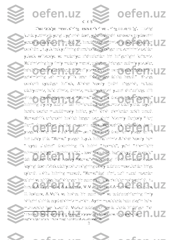 KIRISH
Dissertatsiya   mavzu si ning     asoslanishi   va   uning   dolzarbligi .     Hozirgi
kunda yurtimizda yangi Uyg‘onish davri, ya’ni Uchinchi Renessans poydevorini
yaratishga   harakat   qilinmoqda.   Bu   borada   Prezidentimizning   quyidagi   gaplari
asoslidir: ,,Buyuk ipak yo‘lining chorrahasida joylashgan ona zaminimiz azaldan
yuksak   svilizatsiya   va   madaniyat   o‘choqlaridan   biri   bo‘lganligini   ko‘ramiz.
Xalqimizning boy ilmiy-madaniy merosi, toshga muhrlangan qadimiy yozuvlar,
behaho   me’moriy   obidalar,   nodir   qo‘lyozmalar,   turli   osori   atiqalar   davlatchilik
tariximizning   uch   ming   yillik   teran   ildizlaridan   dalolat   beradi.“ 1
  Shunga
asoslanib   aytadigan   bo‘lsak,   Alisher   Navoiy   ijodini   o‘rganish,   nafaqat
adabiyotimiz,   balki   tilimiz,   dinimiz,   madaniyatimizni   yuqori   cho‘qqilarga   olib
chiqadi.   Dissertatsiya   mavzusi   “Xamsa”larning   ilk   dostonlaridagi   “Basmala”
bobining   qiyosiy   tadqiqi”   deb   nomlanadi.   Sharq   mumtoz   adabiyotida   deyarli
barcha   asarlar   muqaddimaviy   boblar,   ya’ni   kirish   qismlardan   tarkib   topadi.
Xamsachilik   an’anasini   boshlab   bergan   ozar   shoiri   Nizomiy   Ganjaviy   “Panj
Ganj”   dostoni   ham   bundan   mustasno   emas.   Xamsachilik   an’anasiga   javob
yozgan shoirlar ham shu an’anaga muvofiq tarzda o‘z dostonlarini yozganlar. Ilk
bor   turkiy   tilda   “Xamsa”   yozgan   buyuk   bobokalonimiz   Alisher   Navoiy   ham
“Hayrat   ul-abror”   dostonining   ilk   bobini   “Basmala”,   ya’ni   “Bismillahir
rohmanir   rohiym”   oyatining   ta’rif-u   tavsifi,   sharhiga   bag‘ishlaydi.     “Basmala”
deb   ataluvchi   Alisher   Navoiy   “Xamsa”si   tarkibidagi   ilk   bob   mustaqillikdan
keyingi davr o’zbek adabiyotshunosligining asosiy tadqiqot mavzularidan biriga
aylandi.   Ushbu   bobning   maqsadi,   “Xamsa”dagi   o’rni,   turli   nuqtai   nazardan
talqini va tahliliga bag’ishlangan bir qator maqola va risolalar nashr ettirildi. Bu
borada A.Hayitmetov, A.Rustamov, M.Muhiddinov, Z.Amonova, U.Jo’raqulov,
O.Davlatov,   A.Malik   va   boshqa   bir   qator   olim   va   tadqiqotchilarning   ilmiy
ishlarini alohida qayd etishimiz mumkin . Ayrim masalalarda hatto qizg’in bahs-
munozaralar   ham   kuzatildi.   Mazkur   tadqiqotlar   hamda   ularda   bildirilgan   fikr-
1
  O‘zbekiston Respublikasi Prezidenti Shavkat Mirziyoyevning O‘qituvchilar va murabbiylar kuniga 
bag‘ishlangan tantanali marosimdagi nutqi//http://uza.uz/posts/3452.
2 