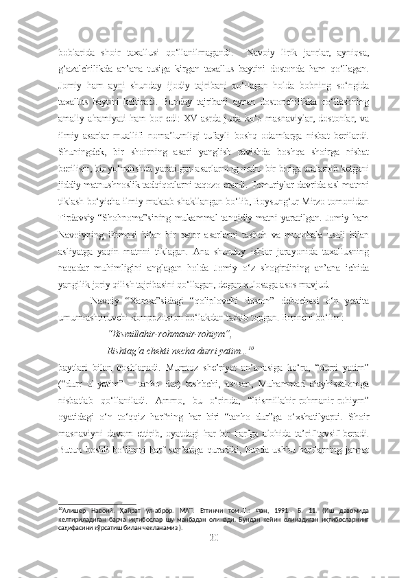 boblarida   shoir   taxallusi   qo‘llanilmagandi.     Navoiy   lirik   janrlar,   ayniqsa,
g‘azalchilikda   an’ana   tusiga   kirgan   taxallus   baytini   dostonda   ham   qo‘llagan.
Jomiy   ham   ayni   shunday   ijodiy   tajribani   qo‘llagan   holda   bobning   so‘ngida
taxallus   baytini   keltiradi.   Bunday   tajribani   aynan   dostonchilikka   qo‘llashning
amaliy   ahamiyati   ham   bor   edi:   XV   asrda   juda   ko‘p   masnaviylar,   dostonlar,   va
ilmiy   asarlar   muallifi   noma’lumligi   tufayli   boshq   odamlarga   nisbat   berilardi.
Shuningdek,   bir   shoirning   asari   yanglish   ravishda   boshqa   shoirga   nisbat
berilishi, bir yo‘nalishda yaratilgan asarlarning matni bir-biriga aralashib ketgani
jiddiy matnushnoslik tadqiqotlarni taqozo etardi. Temuriylar davrida asl matnni
tiklash bo‘yicha ilmiy maktab shakllangan bo‘lib, Boysung‘ur Mirzo tomonidan
Firdavsiy   “Shohnoma”sining   mukammal   tanqidiy  matni   yaratilgan.   Jomiy   ham
Navoiyning   iltimosi   bilan   bir   qator   asarlarni   tasheh   va   muqobala   usuli   bilan
asliyatga   yaqin   matnni   tiklagan.   Ana   shunday   ishlar   jarayonida   taxallusning
naqadar   muhimligini   anglagan   holda   Jomiy   o‘z   shogirdining   an’ana   ichida
yangilik joriy qilish tajribasini qo‘llagan, degan xulosaga asos mavjud.
          Navoiy   “Xamsa”sidagi   “qoliplovchi   doston”   debochasi   o‘n   yettita
umumlashtiruvchi kompozitsion bo‘lakdan tarkib topgan. Birinchi bo‘lim:
“Bismillahir-rohmanir-rohiym”,
Rishtag‘a chekti necha durri yatim... 10
baytlari   bilan   boshlanadi.   Mumtoz   she’riyat   an’anasiga   ko‘ra,   “durri   yatim”
(“durr   ul-yatim”   –   tanho   dur)   tashbehi,   asosan,   Muhammad   alayhissalomga
nisbatlab   qo‘llaniladi.   Ammo,   bu   o‘rinda,   “Bismillahir-rohmanir-rohiym”
oyatidagi   o‘n   to‘qqiz   harfning   har   biri   “tanho   dur”ga   o‘xshatilyapti.   S h oir
masnaviyni   davom   et tir ib,   oyatdagi   har   bir   harfga   alohida   ta’rif-tavsif   beradi.
Butun   boshli   bo‘limni   harf   san’atiga   quradiki,   bunda   ushbu   harflarning   jannat
10
Алишер   Навоий.   Ҳайрат   ул-аброр.   МАТ.   Еттинчи   том.-Т.:   Фан,   1991.-   Б.   11.   (Иш   давомида
келтириладиган   барча   иқтибослар   шу   манбадан   олинади.   Бундан   кейин   олинадиган   иқтибосларнинг
саҳифасини кўрсатиш билан чекланамиз ).
20 