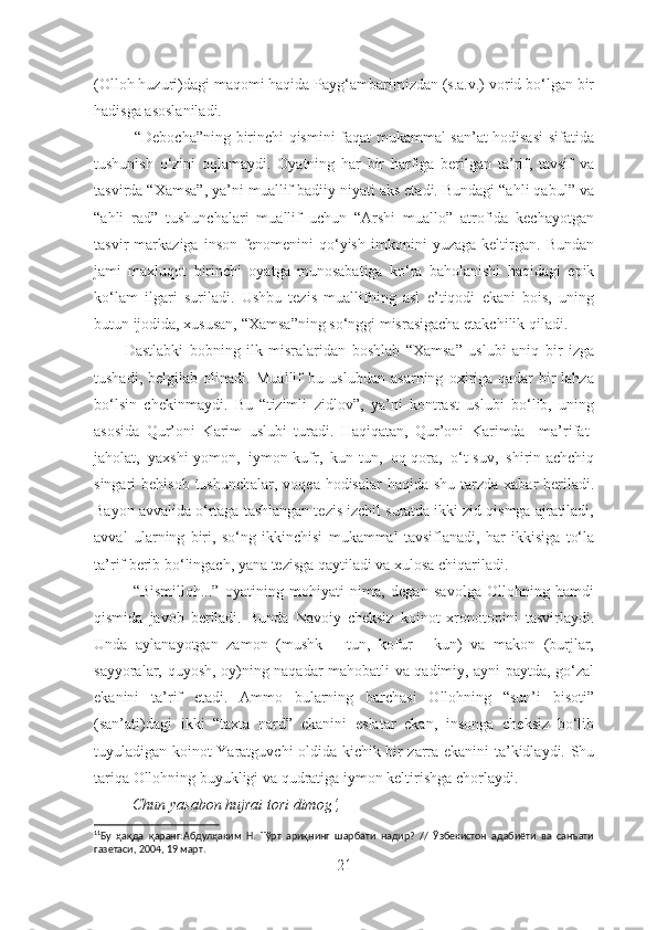 (Olloh huzuri)dagi maqomi haqida Payg‘ambarimizdan (s.a.v.) vorid bo‘lgan bir
hadisga asoslaniladi. 11
               “Debocha”ning birinchi qismini faqat mukammal san’at hodisasi  sifatida
tushunish   o‘zini   oqlamaydi.   Oyatning   har   bir   harfiga   berilgan   ta’rif,   tavsif   va
tasvirda “Xamsa”, ya’ni muallif badiiy niyati aks etadi. Bundagi “ahli qabul” va
“ahli   rad”   tushunchalari   muallif   uchun   “Arshi   muallo”   atrofida   kechayotgan
tasvir   markaziga   inson   fenomenini   qo‘yish   imkonini   yuzaga   keltirgan.   Bundan
jami   maxluqot   birinchi   oyatga   munosabatiga   ko‘ra   baholanishi   haqidagi   epik
ko‘lam   ilgari   suriladi.   Ushbu   tezis   muallifning   asl   e’tiqodi   ekani   bois,   uning
butun ijodida, xususan, “Xamsa”ning so‘nggi misrasigacha etakchilik qiladi.
          Dastlabki   bobning   ilk   misralaridan   boshlab   “Xamsa”   uslubi   aniq   bir   izga
tushadi,   belgilab   olinadi.   Muallif   bu   uslubdan   asarning   oxiriga   qadar   bir   lahza
bo‘lsin   chekinmaydi.   Bu   “tizimli   zidlov”,   ya’ni   kontrast   uslubi   bo‘lib,   uning
asosida   Qur’oni   Karim   uslubi   turadi.   Haqiqatan,   Qur’oni   Karimda     ma’rifat-
jaholat,   yaxshi-yomon,   iymon-kufr,   kun-tun,   oq-qora,   o‘t-suv,   shirin-achchiq
singari  behisob tushunchalar,  voqea-hodisalar  haqida shu  tarzda  xabar  beriladi.
Bayon avvalida o‘rtaga tashlangan tezis izchil suratda ikki zid qismga ajratiladi,
avval   ularning   biri,   so‘ng   ikkinchisi   mukammal   tavsiflanadi,   har   ikkisiga   to‘la
ta’rif berib bo‘lingach, yana tezisga qaytiladi va xulosa chiqariladi.  
“Bismilloh...”   oyatining   mohiyati   nima,   degan   savolga   Ollohning   hamdi
qismida   javob   beriladi.   Bunda   Navoiy   cheksiz   koinot   xronotopini   tasvirlaydi.
Unda   aylanayotgan   zamon   (mushk   –   tun,   kofur   -   kun)   va   makon   (burjlar,
sayyoralar, quyosh, oy)ning naqadar mahobatli va qadimiy, ayni paytda, go‘zal
ekanini   ta’rif   etadi.   Ammo   bularning   barchasi   Ollohning   “sun’i   bisoti”
(san’ati)dagi   ikki   “taxta   nard”   ekanini   eslatar   ekan,   insonga   cheksiz   bo‘lib
tuyuladigan koinot Yaratguvchi oldida kichik bir zarra ekanini ta’kidlaydi. Shu
tariqa Ollohning buyukligi va qudratiga iymon keltirishga chorlaydi. 
          Chun yasabon hujrai tori dimog‘, 
11
Бу   ҳақда   қаранг:Абдулҳаким   Н.   Тўрт   ариқнинг   шарбати   надир?   //   Ўзбекистон   адабиёти   ва   санъати
газетаси, 2004, 19 март.
21 