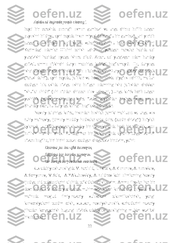          Aqldin ul hujrada yoqib charog‘ , 
bayti   bir   qarashda   qorong‘i   osmon   gumbazi   va   unga   chiroq   bo‘lib   turgan
quyoshni   bildir sa, ayni  paytda inson miyasi  (qorong‘u bir gumbaz), uni yoritib
turgan   aql   chirog‘i   –   aql   haqida   xabar   beradi.   Bu   bilan   Navoiy   Qur’oni
Karimdagi   odamlar   Ollohni   tanish   uchun   U   yaratgan   narsalar   haqida   aql
yurgizishi   haqidagi   oyatga   ishora   qiladi.   Zotan,   aql   yurgizgan   odam   bunday
go‘zal,   ammo   o‘tkinchi   dunyo   matohiga   ko‘ngil   bog‘lamaydi.   Illo,   dunyoga
ishqi   tushgan   insonni   cheksiz   balo-ofatlar   kutadi.   Dunyo   –   go‘zal   kelinchak
(“arusi   dahr”),   ayni   paytda,   jafokor   va   bevafo.   Unda   qiyg‘os   ochilib,   maftun
etadigan   lola   aslida   o‘ziga   oshiq   bo‘lgan   odamning   ishq   jafosidan   chekkan
“shu’lai   ohidir”   (ohi   o‘tidan   chiqqan   olov   uchquni,   ).Unga   ko‘rk   berib   turgan
yashillik   (sabza)   mohiyatiga   ko‘ra   “zahri   giyoh”dan   boshqa   narsa   emas.
Shunday ekan, bu dunyoga ko‘ngil bog‘lash behudadir.
Navoiy   talqiniga   ko‘ra,   insondan   boshlab   jamiki   mahluqot   va   unga   xos
ruhiy-ma’naviy,   ijtimoiy-moddiy   hodisalar   aniq   doira   (taqdir   chizig‘i)   bo‘ylab
aylanadi.   U   Olloh   yaratgan   shunday   bir   nizomki,   unda   hech   bir   noqislik,   xato
bo‘lishi   mumkin   emas.   Bundagi   har   bir   makon,   unda   aylanib   turgan   zamon
o‘zaro bog‘liq, biri-birini taqazo etadigan chegarasiz bir tizim, ya’ni:
Doirani juz bu sifat tuzmayin,
Silsilani bir-biridin uzmayin.
Bir-biriga bo‘yla tuzub marhala,
              Rus adabiyotshunosligida V.Bartlold, E.Bertels, A.Kononov, A.Borovkov,
A.Semyonov,   M.Sale,     A.YAkubovskiy,   A.Boldirev   kabi   olimlarning   Navoiy
ijodi ga oid  tadqiqotlarini   alohida ta’kidla b o ‘ tish   lozim.  Ammo ilm-fan  har   bir
davr   oldiga   o‘z   taraqqiyoti   uchun   muhim   vazifalarni   ko‘ndalang   qo‘yadi.   Shu
ma’noda   mavjud   ilmiy-nazariy   xulosalarni   takomillashtirish,   yangi
konsepsiyalarni   taqdim   etish,   xususan,   navoiyshunoslik   sarhadlarini   nazariy
jihatdan   kengaytirish   bugungi   o‘zbek   adabiyotshunosligining   muhim   vazifasi
hisoblanadi.
22 