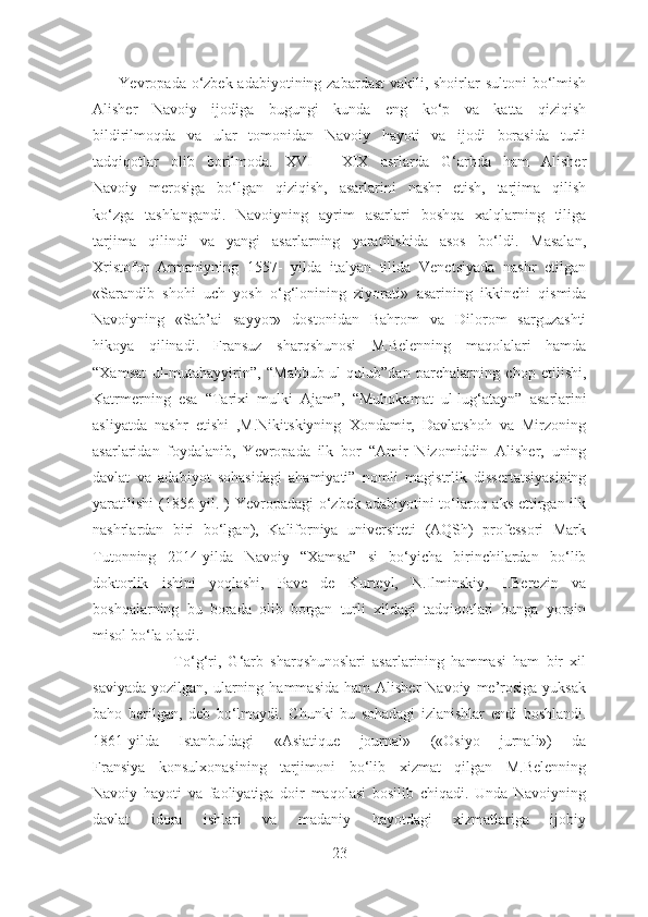          Yevropada o‘zbek adabiyotining zabardast  vakili, shoirlar  sultoni bo‘lmish
Alisher   Navoiy   ijodiga   bugungi   kunda   eng   ko‘p   va   katta   qiziqish
bildirilmoqda   va   ular   tomonidan   Navoiy   hayoti   va   ijodi   borasida   turli
tadqiqotlar   olib   borilmoda.   XVI   -   XIX   asrlarda   G‘arbda   ham   Alisher
Navoiy   merosiga   bo‘lgan   qiziqish,   asarlarini   nashr   etish,   tarjima   qilish
ko‘zga   tashlangandi.   Navoiyning   ayrim   asarlari   boshqa   xalqlarning   tiliga
tarjima   qilindi   va   yangi   asarlarning   yaratilishida   asos   bo‘ldi.   Masalan,
Xristofor   Armaniyning   1557-   yilda   italyan   tilida   Venetsiyada   nashr   etilgan
«Sarandib   shohi   uch   yosh   o‘g‘lonining   ziyorati»   asarining   ikkinchi   qismida
Navoiyning   «Sab’ai   sayyor»   dostonidan   Bahrom   va   Dilorom   sarguzashti
hikoya   qilinadi.   Fransuz   sharqshunosi   M.Belenning   maqolalari   hamda
“Xamsat   ul-mutahayyirin”,   “Mahbub-ul-qulub” dan   parchalarning   chop   etilishi,
Katrmerning   esa   “Tarixi   mulki   Ajam”,   “Muhokamat   ul-lug‘atayn”   asarlarini
asliyatda   nashr   etishi   ,M.Nikitskiyning   Xondamir,   Davlatshoh   va   Mirzoning
asarlaridan   foydalanib,   Yevropada   ilk   bor   “Amir   Nizomiddin   Alisher,   uning
davlat   va   adabiyot   sohasidagi   ahamiyati”   nomli   magistrlik   dissertatsiyasining
yaratilishi  (1856 yil. ) Yevropadagi o‘zbek adabiyotini to‘laroq aks ettirgan ilk
nashrlardan   biri   bo‘lgan),   Kaliforniya   universiteti   (AQSh)   professori   Mark
Tutonning   2014-yilda   Navoiy   “Xamsa”   si   bo‘yicha   birinchilardan   bo‘lib
doktorlik   ishini   yoqlashi,   Pave   de   Kurteyl,   N.Ilminskiy,   I.Berezin   va
boshqalarning   bu   borada   olib   borgan   turli   xildagi   tadqiqotlari   bunga   yorqin
misol bo ‘ la oladi.
                        To‘g‘ri,   G‘arb   sharqshunoslari   asarlarining   hammasi   ham   bir   xil
saviyada   yozilgan,  ularning  hammasida  ham  Alisher  Navoiy   me’rosiga  yuksak
baho   berilgan,   deb   bo‘lmaydi.   Chunki   bu   sohadagi   izlanishlar   endi   boshlandi.
1861-yilda   Istanbuldagi   «Asiatique   journal»   («Osiyo   jurnali»)   da
Fransiya   konsulxonasining   tarjimoni   bo‘lib   xizmat   qilgan   M.Belenning
Navoiy   hayoti   va   faoliyatiga   doir   maqolasi   bosilib   chiqadi.   Unda   Navoiyning
davlat   idora   ishlari   va   madaniy   hayotdagi   xizmatlariga   ijobiy
23 