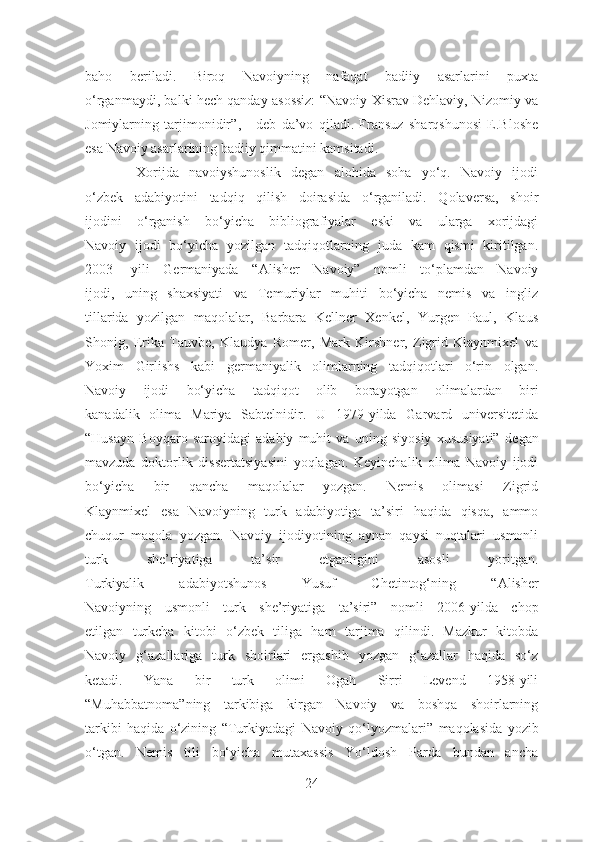 baho   beriladi.   Biroq   Navoiyning   nafaqat   badiiy   asarlarini   puxta
o‘rganmaydi, balki hech qanday asossiz:   “Navoiy Xisrav Dehlaviy, Nizomiy va
Jomiylarning   tarjimonidir” ,   -   deb   da’vo   qiladi.   Fransuz   sharqshunosi   E.Bloshe
esa Navoiy asarlarining badiiy qimmatini kamsitadi.
          Xorijda   navoiyshunoslik   degan   alohida   soha   yo‘q.   Navoiy   ijodi
o‘zbek   adabiyotini   tadqiq   qilish   doirasida   o‘rganiladi.   Qolaversa,   shoir
ijodini   o‘rganish   bo‘yicha   bibliografiyalar   eski   va   ularga   xorijdagi
Navoiy   ijodi   bo‘yicha   yozilgan   tadqiqotlarning   juda   kam   qismi   kiritilgan.
2003-   yili   Germaniyada   “Alisher   Navoiy”   nomli   to‘plamdan   Navoiy
ijodi,   uning   shaxsiyati   va   Temuriylar   muhiti   bo‘yicha   nemis   va   ingliz
tillarida   yozilgan   maqolalar,   Barbara   Kellner   Xenkel,   Yurgen   Paul,   Klaus
Shonig,   Erika   Tauvbe,   Klaudya   Romer,   Mark   Kirshner,   Zigrid   Klaynmixel   va
Yoxim   Girlishs   kabi   germaniyalik   olimlarning   tadqiqotlari   o‘rin   olgan.
Navoiy   ijodi   bo‘yicha   tadqiqot   olib   borayotgan   olimalardan   biri
kanadalik   olima   Mariya   Sabtelnidir.   U   1979-yilda   Garvard   universitetida
“Husayn   Boyqaro   saroyidagi   adabiy   muhit   va   uning   siyosiy   xususiyati”   degan
mavzuda   doktorlik   dissertatsiyasini   yoqlagan.   Keyinchalik   olima   Navoiy   ijodi
bo‘yicha   bir   qancha   maqolalar   yozgan.   Nemis   olimasi   Zigrid
Klaynmixel   esa   Navoiyning   turk   adabiyotiga   ta’siri   haqida   qisqa,   ammo
chuqur   maqola   yozgan.   Navoiy   ijodiyotining   aynan   qaysi   nuqtalari   usmonli
turk   she’riyatiga   ta’sir   etganligini   asosli   yoritgan.
Turkiyalik   adabiyotshunos   Yusuf   Chetintog‘ning   “Alisher
Navoiyning   usmonli   turk   she’riyatiga   ta’siri”   nomli   2006-yilda   chop
etilgan   turkcha   kitobi   o‘zbek   tiliga   ham   tarjima   qilindi.   Mazkur   kitobda
Navoiy   g‘azallariga   turk   shoirlari   ergashib   yozgan   g‘azallar   haqida   so‘z
ketadi.   Yana   bir   turk   olimi   Ogah   Sirri   Levend   1958-yili
“Muhabbatnoma” ning   tarkibiga   kirgan   Navoiy   va   boshqa   shoirlarning
tarkibi   haqida   o‘zining   “Turkiyadagi   Navoiy   qo‘lyozmalari”   maqolasida   yozib
o‘tgan.   Nemis   tili   bo‘yicha   mutaxassis   Yo‘ldosh   Parda   bundan   ancha
24 