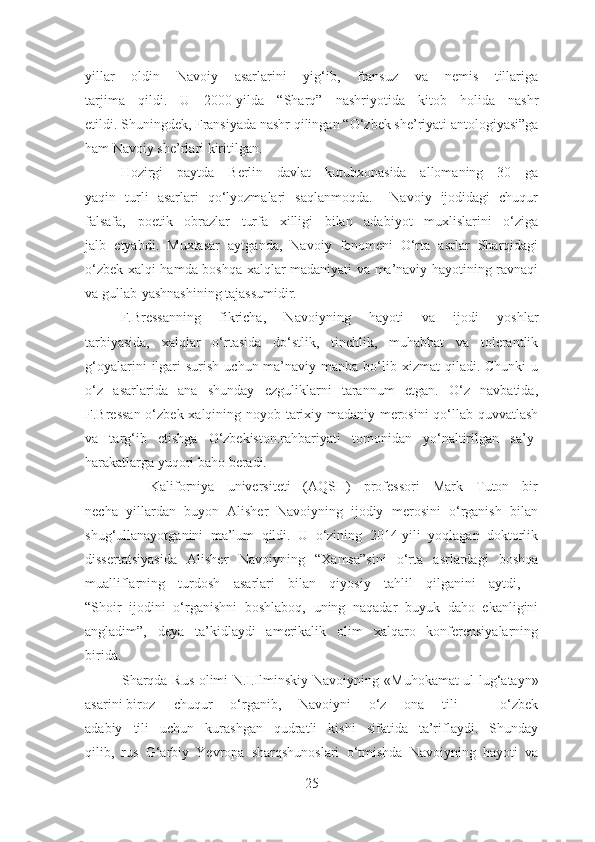 yillar   oldin   Navoiy   asarlarini   yig‘ib,   fransuz   va   nemis   tillariga
tarjima   qildi.   U   2000-yilda   “Sharq”   nashriyotida   kitob   holida   nashr
etildi. Shuningdek, Fransiyada nashr qilingan  “O‘zbek she’riyati antologiyasi”ga
ham Navoiy she’rlari kiritilgan.
        Hozirgi   paytda   Berlin   davlat   kutubxonasida   allomaning   30   ga
yaqin   turli   asarlari   qo‘lyozmalari   saqlanmoqda.     Navoiy   ijodidagi   chuqur
falsafa,   poetik   obrazlar   turfa   xilligi   bilan   adabiyot   muxlislarini   o‘ziga
jalb   etyabdi.   Muxtasar   aytganda,   Navoiy   fenomeni   O‘rta   asrlar   Sharqidagi
o‘zbek xalqi hamda boshqa xalqlar madaniyati va ma’naviy hayotining ravnaqi
va gullab-yashnashining tajassumidir.
       F.Bressanning   fikricha,   Navoiyning   hayoti   va   ijodi   yoshlar
tarbiyasida,   xalqlar   o‘rtasida   do‘stlik,   tinchlik,   muhabbat   va   tolerantlik
g‘oyalarini   ilgari   surish  uchun ma’naviy manba  bo‘lib xizmat   qiladi. Chunki   u
o‘z   asarlarida   ana   shunday   ezguliklarni   tarannum   etgan.   O‘z   navbatida,
F.Bressan o‘zbek xalqining noyob tarixiy-madaniy merosini  qo‘llab-quvvatlash
va   targ‘ib   etishga   O‘zbekiston.rahbariyati   tomonidan   yo‘naltirilgan   sa’y-
harakatlarga yuqori baho beradi.
          Kaliforniya   universiteti   (AQSH)   professori   Mark   Tuton   bir
necha   yillardan   buyon   Alisher   Navoiyning   ijodiy   merosini   o‘rganish   bilan
shug‘ullanayotganini   ma’lum   qildi.   U   o‘zining   2014-yili   yoqlagan   doktorlik
dissertatsiyasida   Alisher   Navoiyning   “Xamsa” sini   o‘rta   asrlardagi   boshqa
mualliflarning   turdosh   asarlari   bilan   qiyosiy   tahlil   qilganini   aytdi,   -
“Shoir   ijodini   o‘rganishni   boshlaboq,   uning   naqadar   buyuk   daho   ekanligini
angladim”,   deya   ta’kidlaydi   amerikalik   olim   xalqaro   konferensiyalarning
birida.
               Sharqda Rus olimi N.I.Ilminskiy Navoiyning   «Muhokamat ul-lug‘atayn»
asarini biroz   chuqur   o‘rganib,   Navoiyni   o‘z   ona   tili   –   o‘zbek
adabiy   tili   uchun   kurashgan   qudratli   kishi   sifatida   ta’riflaydi.   Shunday
qilib,   rus   G‘arbiy   Yevropa   sharqshunoslari   o‘tmishda   Navoiyning   hayoti   va
25 