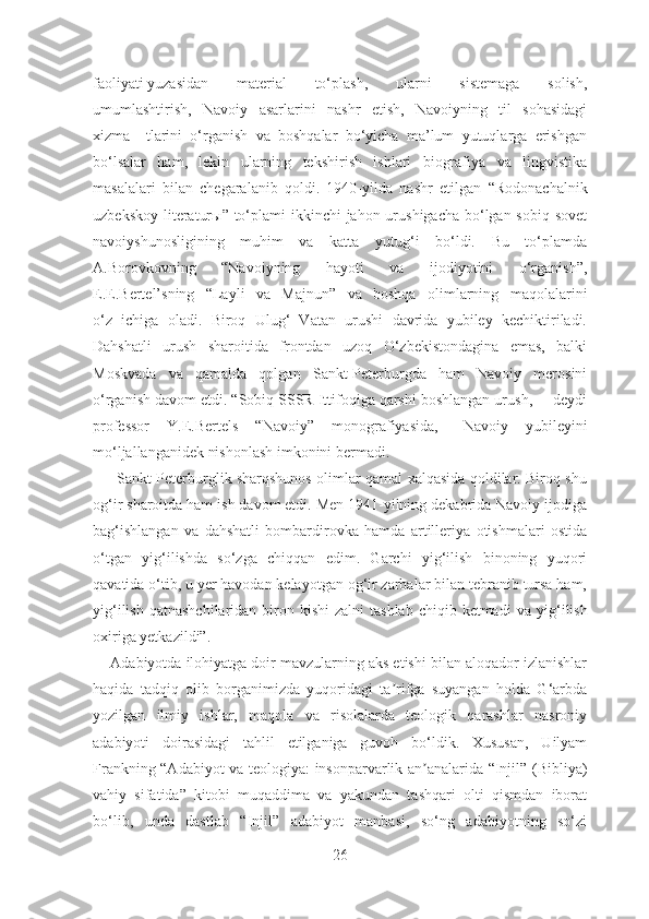 faoliyati yuzasidan   material   to‘plash,   ularni   sistemaga   solish,
umumlashtirish,   Navoiy   asarlarini   nashr   etish,   Navoiyning   til   sohasidagi
xizma     tlarini   o‘rganish   va   boshqalar   bo‘yicha   ma’lum   yutuqlarga   erishgan
bo‘lsalar   ham,   lekin   ularning   tekshirish   ishlari   biografiya   va   lingvistika
masalalari   bilan   chegaralanib   qoldi.   1940-yilda   nashr   etilgan   “Rodonachalnik
uzbekskoy literatur ы ”   to‘plami ikkinchi  jahon urushigacha bo‘lgan sobiq sovet
navoiyshunosligining   muhim   va   katta   yutug‘i   bo‘ldi.   Bu   to‘plamda
A.Borovkovning   “Navoiyning   hayoti   va   ijodiyotini   o‘rganish”,
E.E.Bertel’sning   “Layli   va   Majnun”   va   boshqa   olimlarning   maqolalarini
o‘z   ichiga   oladi.   Biroq   Ulug‘   Vatan   urushi   davrida   yubiley   kechiktiriladi.
Dahshatli   urush   sharoitida   frontdan   uzoq   O‘zbekistondagina   emas,   balki
Moskvada   va   qamalda   qolgan   Sankt-Peterburgda   ham   Navoiy   merosini
o‘rganish davom etdi. “Sobiq SSSR Ittifoqiga qarshi boshlangan urush, –  deydi
professor   Y.E.Bertels   “ Navoiy”   monografiyasida,–   Navoiy   yubileyini
mo‘ljallanganidek nishonlash imkonini bermadi.
         Sankt-Peterburglik sharqshunos olimlar qamal xalqasida qoldilar. Biroq shu
og‘ir sharoitda ham ish davom etdi. Men 1941-yilning dekabrida Navoiy ijodiga
bag‘ishlangan   va   dahshatli   bombardirovka   hamda   artilleriya   otishmalari   ostida
o‘tgan   yig‘ilishda   so‘zga   chiqqan   edim.   Garchi   yig‘ilish   binoning   yuqori
qavatida o‘tib, u yer havodan kelayotgan og‘ir zarbalar bilan tebranib tursa ham,
yig‘ilish  qatnashchilaridan  biron kishi   zalni   tashlab  chiqib ketmadi   va  yig ‘ ilish
oxiriga yetkazildi”.
      Аdabiyotda ilohiyatga doir mavzularning aks etishi bilan aloqador izlanishlar
haqida   tadqiq   olib   borganimizda   yuqoridagi   ta rifga   suyangan   holda   G‘arbdaʼ
yozilgan   ilmiy   ishlar,   maqola   va   risolalarda   teologik   qarashlar   nasroniy
adabiyoti   doirasidagi   tahlil   etilganiga   guvoh   bo‘ldik.   Xususan,   Uilyam
Frankning “Аdabiyot va teologiya: insonparvarlik an analarida “Injil” (Bibliya)	
ʼ
vahiy   sifatida”   kitobi   muqaddima   va   yakundan   tashqari   olti   qismdan   iborat
bo‘lib,   unda   dastlab   “Injil”   adabiyot   manbasi,   so‘ng   adabiyotning   so‘zi
26 