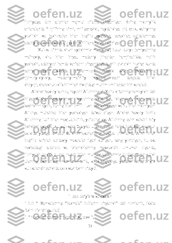 ilohiyatga   doir   talqinlar   majmui   o‘laroq   o‘rganilgan.   So‘ng   insoniylik
an analarida   “Injil”ning   o‘rni,   mif   genezisi,   haydalishga   oid   epos,   vahiyningʼ
yozilishi   va   bashoratlar   bilan   bog‘liq   syujetlar,   qarashlar,   aqidalarninga
adabiyotda aks etishiga aloqador tahlillar amalga oshirilgan.
                Xulosa   o‘rnida   shuni   aytishimiz   mumkinki,   butun   dunyo   jamiyatining
ma’naviy,   shu   bilan   birga,   madaniy   jihatidan   hamjihatlikka   intilib
yashashi,   adabiyoti   hamda   san’atini   o‘rganishga   kuchli   qiziqishi   hozirgi   kunda
tabiiy   jarayon   sifatida   baholanmoqda.   Negaki   sharq   davlatlarining
ijtimoiy-siyosiy,   madaniy-ma’rifiy   hayotini   etarli   darajada   bilish
ehtiyoji, sharqshunoslik bilimlari rivojidagi muhim omillardan biri sanaladi.
      Аlisher Navoiy koinot, hayotni Аllohning al-Xoliq sifatining namoyishi deb
bilgan.Аlisher   Navoiy   inson   hayotining   asosi   aql,   ishq,   vasl,   hajr   orasida
kechishini aytib, buning bosh omili Husn deb ko‘rsatgan va bu bilan insoniyatni
Аllohga   muhabbat   bilan   yashashgan   da vat   qilgan.   Аlisher   Navoiy   borliq	
ʼ
Аllohning lutfi  bilan mavjud bo‘lib, yo‘qoligi  esa Аllohning qahri  sababli  ro‘y
berishini   aytgan.   Bu   xulosalar   “Hayrat   ul-abror”ning   hamd   bobidagi   mazmun
asosida   yuzaga   chiqadi   va   shoir   asarlarining   boshqa   o‘rinlarida   Аlloh   bilan
bog‘liq   ko‘plab   aqidaviy   masalalar   ilgari   surilgan,   keng   yoritilgan,   bu   esa
navbatdagi   tadqiqot   va   izlanishlarning   mavzusidir.   Umuman   olganda,
ilohiyatshunoslik   nuqtai   nazari   bilan   mumtoz   adiblarimiz   ijodiga   nazar   solish
ularning   asarlaridagi   mazmunni   to‘la,   xolis   anglashga   yordam   berib,   to‘g‘ri
xulosalar chiqarishda asos vazifasini o‘taydi.
1-bob bo‘yicha xulosalar
1-bob   “   Xamsalarning   “basmala”   boblarini   o‘rganish”   deb   nomlanib,   ikkita
faslni o‘z ichiga oladi.
1. “Basmala” atamasining ta’rifi va tavsifi;
27 