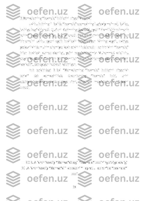 2.Xamsalarning “basmala” boblarini  o‘rganish tarixi.
  Ushbu bobning 1-faslida “basmala” atamasining lug‘aviy ma’nosi, fazilat,
izohiga bag‘ishlanadi. Qur’oni Karimning dastlabki oyati “Bismillahir rohmanir
rahim”   oyatining   tavsifiga   bag‘ishlanadi.   Har   bir   mo‘min-musulmon   kishi   har
bir   amalni   ushbu   oyatni   aytib   boshlashi   bajariladigan   ishning   xayrli,   oxiriga
yetkazilishida muhim ahamiyat kasb etishi ifodalanadi. Har bir ishni “basmala”
bilan   boshlash   sunnat   ekanligi,   ya’ni   payg‘ambarimiz   Muhammad   solallohu
alayhi   va   sallam   “Har   bir   ish   “Bismillah”   bilan   boshlanmas   ekan,   uning   oxiri
kesikdir”, deb aytgan hadislari keltirilgan.
Bob   tarkibidagi   2-fasl   “Xamsalarning   “basmala”   boblarini   o‘rganish
tarixi”   deb   xamsachilikda   dostonlarning   “basmala”   bobi,   unini
adabiyotshunoslik   tarixida   tutgan   o‘rni,   o‘rganinh   masalalari   o‘z   ifodasini
topadi.
II BOB. Alisher Navoiy “ Xamsa”sidagi  “basmala” bobining o‘ziga xosligi
2.1.Alisher Navoiy “Xamsa”si ilk dostoni “Hayrat ul-abror”da “basmala”
bobi
28 